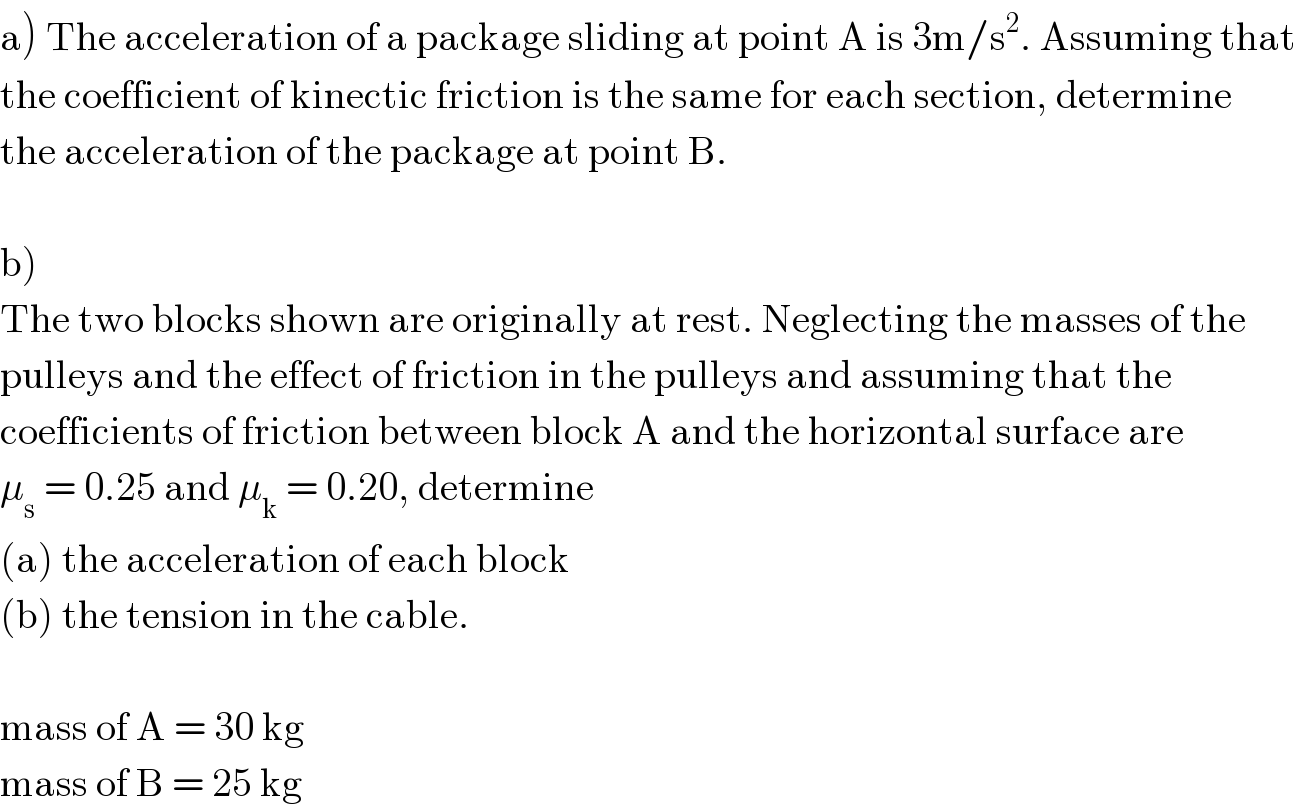 a) The acceleration of a package sliding at point A is 3m/s^2 . Assuming that  the coefficient of kinectic friction is the same for each section, determine  the acceleration of the package at point B.    b)  The two blocks shown are originally at rest. Neglecting the masses of the   pulleys and the effect of friction in the pulleys and assuming that the   coefficients of friction between block A and the horizontal surface are  μ_s  = 0.25 and μ_k  = 0.20, determine  (a) the acceleration of each block   (b) the tension in the cable.    mass of A = 30 kg  mass of B = 25 kg  