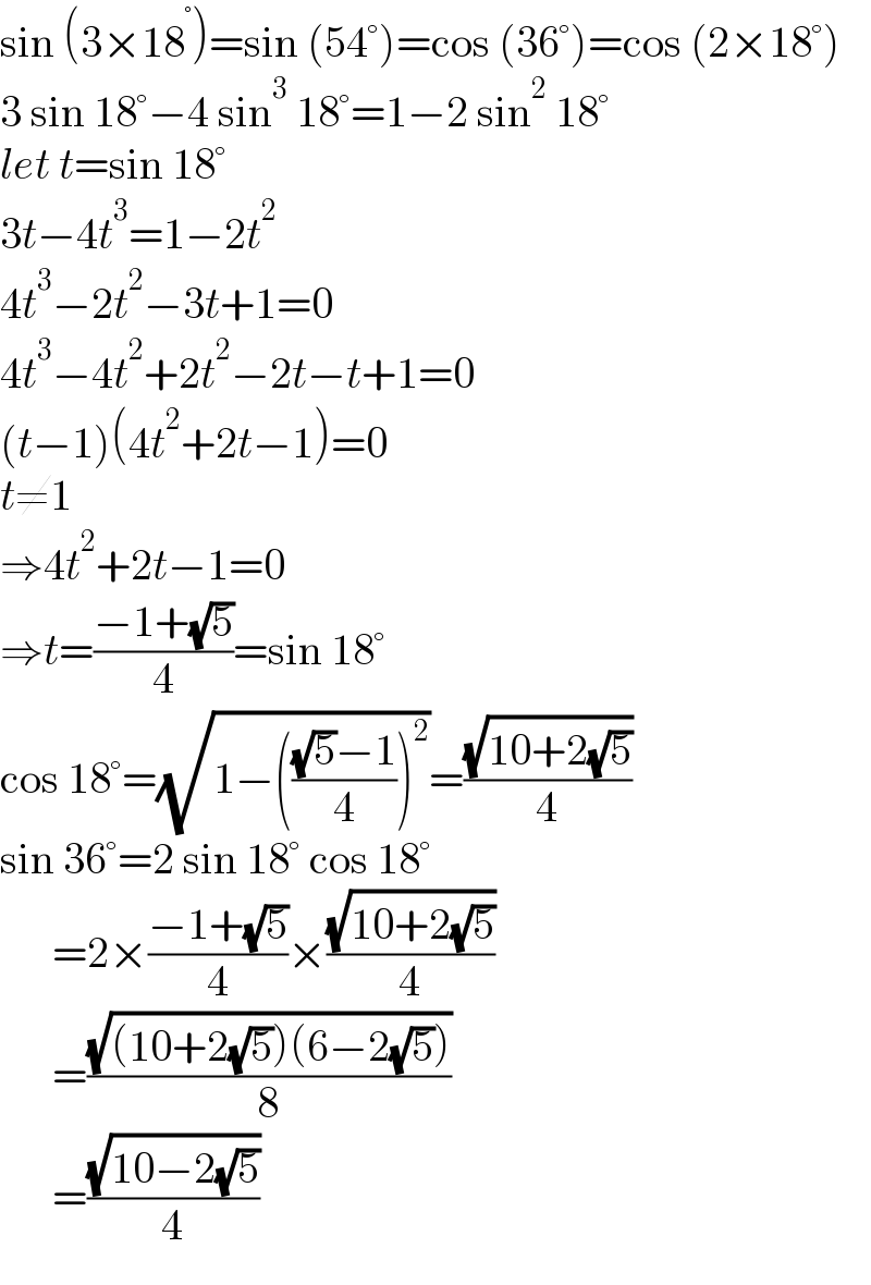 sin (3×18^° )=sin (54°)=cos (36°)=cos (2×18°)  3 sin 18°−4 sin^3  18°=1−2 sin^2  18°  let t=sin 18°  3t−4t^3 =1−2t^2   4t^3 −2t^2 −3t+1=0  4t^3 −4t^2 +2t^2 −2t−t+1=0  (t−1)(4t^2 +2t−1)=0  t≠1  ⇒4t^2 +2t−1=0  ⇒t=((−1+(√5))/4)=sin 18°  cos 18°=(√(1−((((√5)−1)/4))^2 ))=((√(10+2(√5)))/4)  sin 36°=2 sin 18° cos 18°        =2×((−1+(√5))/4)×((√(10+2(√5)))/4)        =((√((10+2(√5))(6−2(√5))))/8)        =((√(10−2(√5)))/4)  