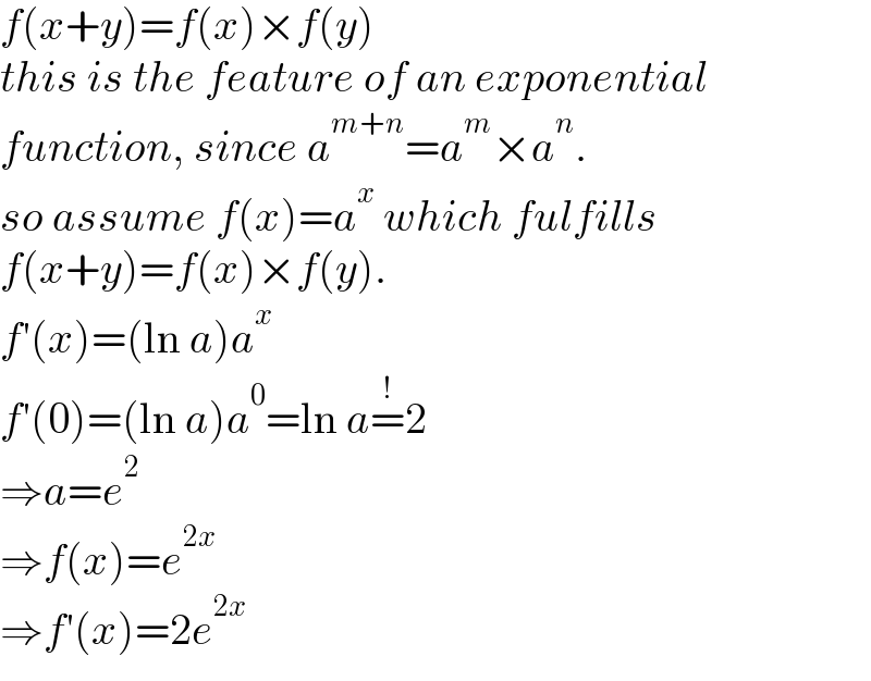 f(x+y)=f(x)×f(y)  this is the feature of an exponential  function, since a^(m+n) =a^m ×a^n .  so assume f(x)=a^x  which fulfills  f(x+y)=f(x)×f(y).  f′(x)=(ln a)a^x   f′(0)=(ln a)a^0 =ln a=^! 2  ⇒a=e^2   ⇒f(x)=e^(2x)   ⇒f′(x)=2e^(2x)   