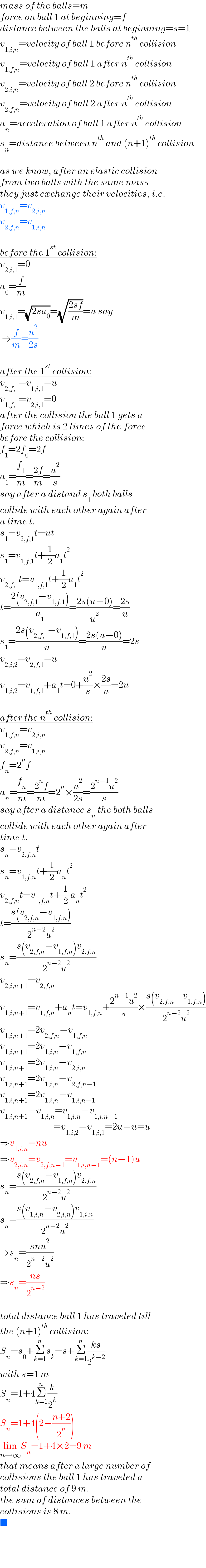 mass of the balls=m  force on ball 1 at beginning=f  distance between the balls at beginning=s=1  v_(1,i,n) =velocity of ball 1 before n^(th)  collision  v_(1,f,n) =velocity of ball 1 after n^(th)  collision  v_(2,i,n) =velocity of ball 2 before n^(th)  collision  v_(2,f,n) =velocity of ball 2 after n^(th)  collision  a_n =acceleration of ball 1 after n^(th)  collision  s_n =distance between n^(th)  and (n+1)^(th)  collision    as we know, after an elastic collision   from two balls with the same mass   they just exchange their velocities, i.e.  v_(1,f,n) =v_(2,i,n)   v_(2,f,n) =v_(1,i,n)     before the 1^(st)  collision:  v_(2,i,1) =0  a_0 =(f/m)  v_(1,i,1) =(√(2sa_0 ))=(√((2sf)/m))=u say   ⇒(f/m)=(u^2 /(2s))    after the 1^(st)  collision:  v_(2,f,1) =v_(1,i,1) =u  v_(1,f,1) =v_(2,i,1) =0  after the collision the ball 1 gets a  force which is 2 times of the force  before the collision:  f_1 =2f_0 =2f  a_1 =(f_1 /m)=((2f)/m)=(u^2 /s)  say after a distand s_1  both balls  collide with each other again after  a time t.  s_1 =v_(2,f,1) t=ut  s_1 =v_(1,f,1) t+(1/2)a_1 t^2   v_(2,f,1) t=v_(1,f,1) t+(1/2)a_1 t^2   t=((2(v_(2,f,1) −v_(1,f,1) ))/a_1 )=((2s(u−0))/u^2 )=((2s)/u)  s_1 =((2s(v_(2,f,1) −v_(1,f,1) ))/u)=((2s(u−0))/u)=2s  v_(2,i,2) =v_(2,f,1) =u  v_(1,i,2) =v_(1,f,1) +a_1 t=0+(u^2 /s)×((2s)/u)=2u    after the n^(th)  collision:  v_(1,f,n) =v_(2,i,n)   v_(2,f,n) =v_(1,i,n)   f_n =2^n f  a_n =(f_n /m)=((2^n f)/m)=2^n ×(u^2 /(2s))=((2^(n−1) u^2 )/s)  say after a distance s_n  the both balls  collide with each other again after  time t.  s_n =v_(2,f,n) t  s_n =v_(1,f,n) t+(1/2)a_n t^2   v_(2,f,n) t=v_(1,f,n) t+(1/2)a_n t^2   t=((s(v_(2,f,n) −v_(1,f,n) ))/(2^(n−2) u^2 ))  s_n =((s(v_(2,f,n) −v_(1,f,n) )v_(2,f,n) )/(2^(n−2) u^2 ))  v_(2,i,n+1) =v_(2,f,n)   v_(1,i,n+1) =v_(1,f,n) +a_n t=v_(1,f,n) +((2^(n−1) u^2 )/s)×((s(v_(2,f,n) −v_(1,f,n) ))/(2^(n−2) u^2 ))  v_(1,i,n+1) =2v_(2,f,n) −v_(1,f,n)   v_(1,i,n+1) =2v_(1,i,n) −v_(1,f,n)   v_(1,i,n+1) =2v_(1,i,n) −v_(2,i,n)   v_(1,i,n+1) =2v_(1,i,n) −v_(2,f,n−1)   v_(1,i,n+1) =2v_(1,i,n) −v_(1,i,n−1)   v_(1,i,n+1) −v_(1,i,n) =v_(1,i,n) −v_(1,i,n−1)                               =v_(1,i,2) −v_(1,i,1) =2u−u=u  ⇒v_(1,i,n) =nu  ⇒v_(2,i,n) =v_(2,f,n−1) =v_(1,i,n−1) =(n−1)u  s_n =((s(v_(2,f,n) −v_(1,f,n) )v_(2,f,n) )/(2^(n−2) u^2 ))  s_n =((s(v_(1,i,n) −v_(2,i,n) )v_(1,i,n) )/(2^(n−2) u^2 ))  ⇒s_n =((snu^2 )/(2^(n−2) u^2 ))  ⇒s_n =((ns)/2^(n−2) )    total distance ball 1 has traveled till  the (n+1)^(th)  collision:  S_n =s_0 +Σ_(k=1) ^n s_k =s+Σ_(k=1) ^n ((ks)/2^(k−2) )  with s=1 m  S_n =1+4Σ_(k=1) ^n (k/2^k )  S_n =1+4(2−((n+2)/2^n ))  lim_(n→∞) S_n =1+4×2=9 m   that means after a large number of  collisions the ball 1 has traveled a   total distance of 9 m.  the sum of distances between the  collisions is 8 m.  ■  