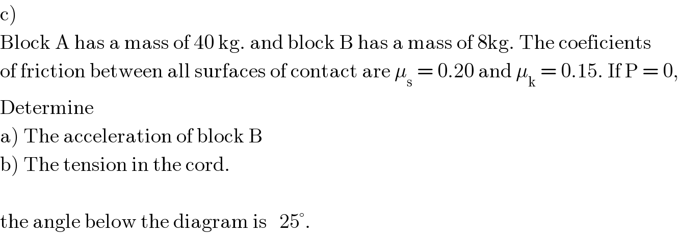 c)  Block A has a mass of 40 kg. and block B has a mass of 8kg. The coeficients  of friction between all surfaces of contact are μ_s  = 0.20 and μ_k  = 0.15. If P = 0,  Determine   a) The acceleration of block B  b) The tension in the cord.    the angle below the diagram is   25°.  