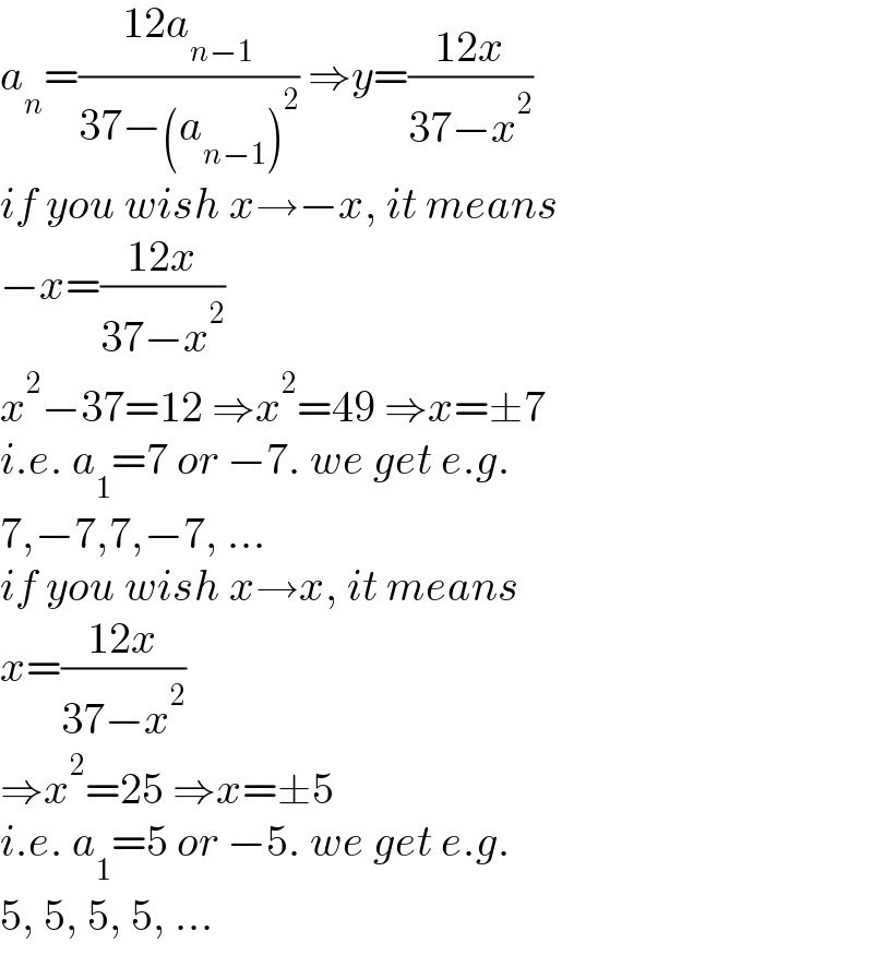 a_n =((12a_(n−1) )/(37−(a_(n−1) )^2 )) ⇒y=((12x)/(37−x^2 ))  if you wish x→−x, it means  −x=((12x)/(37−x^2 ))  x^2 −37=12 ⇒x^2 =49 ⇒x=±7  i.e. a_1 =7 or −7. we get e.g.  7,−7,7,−7, ...  if you wish x→x, it means  x=((12x)/(37−x^2 ))  ⇒x^2 =25 ⇒x=±5  i.e. a_1 =5 or −5. we get e.g.  5, 5, 5, 5, ...  