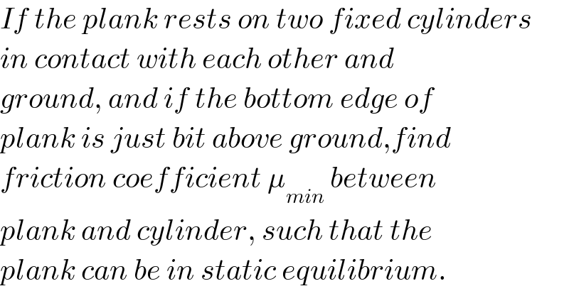If the plank rests on two fixed cylinders  in contact with each other and   ground, and if the bottom edge of  plank is just bit above ground,find  friction coefficient μ_(min)  between  plank and cylinder, such that the  plank can be in static equilibrium.  