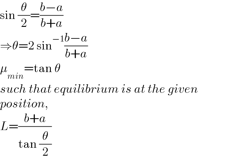 sin (θ/2)=((b−a)/(b+a))  ⇒θ=2 sin^(−1) ((b−a)/(b+a))  μ_(min) =tan θ  such that equilibrium is at the given  position,  L=((b+a)/(tan (θ/2)))  