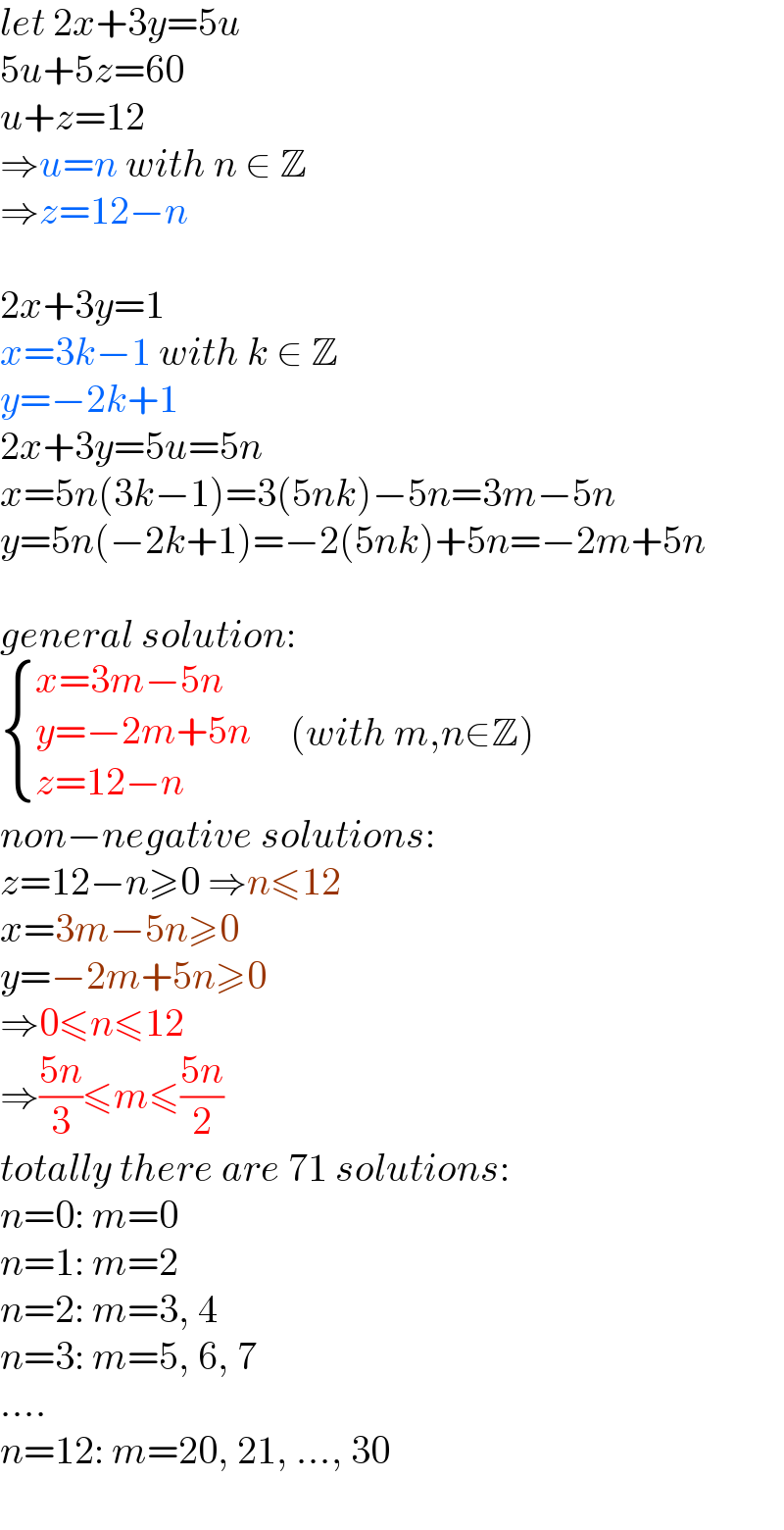 let 2x+3y=5u  5u+5z=60  u+z=12  ⇒u=n with n ∈ Z  ⇒z=12−n    2x+3y=1  x=3k−1 with k ∈ Z  y=−2k+1  2x+3y=5u=5n  x=5n(3k−1)=3(5nk)−5n=3m−5n  y=5n(−2k+1)=−2(5nk)+5n=−2m+5n    general solution:   { ((x=3m−5n)),((y=−2m+5n)),((z=12−n)) :}     (with m,n∈Z)  non−negative solutions:  z=12−n≥0 ⇒n≤12  x=3m−5n≥0  y=−2m+5n≥0  ⇒0≤n≤12  ⇒((5n)/3)≤m≤((5n)/2)  totally there are 71 solutions:  n=0: m=0  n=1: m=2  n=2: m=3, 4  n=3: m=5, 6, 7  ....  n=12: m=20, 21, ..., 30  