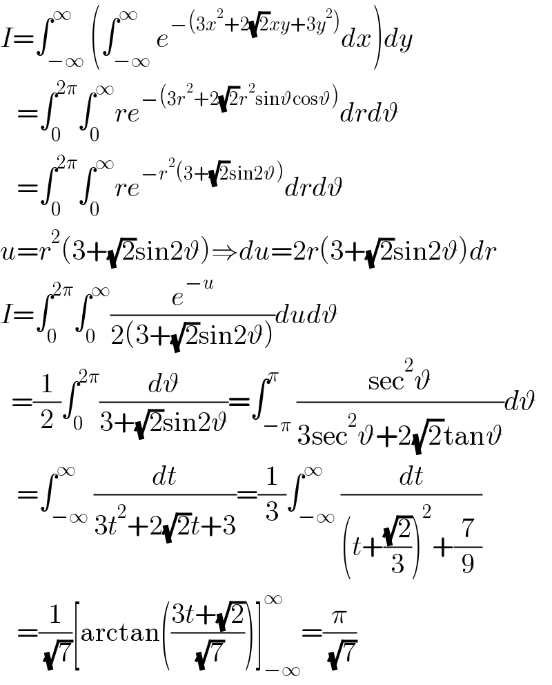 I=∫_(−∞) ^∞ (∫_(−∞) ^∞ e^(−(3x^2 +2(√2)xy+3y^2 )) dx)dy     =∫_0 ^(2π) ∫_0 ^∞ re^(−(3r^2 +2(√2)r^2 sinϑcosϑ)) drdϑ     =∫_0 ^(2π) ∫_0 ^∞ re^(−r^2 (3+(√2)sin2ϑ)) drdϑ  u=r^2 (3+(√2)sin2ϑ)⇒du=2r(3+(√2)sin2ϑ)dr  I=∫_0 ^(2π) ∫_0 ^∞ (e^(−u) /(2(3+(√2)sin2ϑ)))dudϑ    =(1/2)∫_0 ^(2π) (dϑ/(3+(√2)sin2ϑ))=∫_(−π) ^π ((sec^2 ϑ)/(3sec^2 ϑ+2(√2)tanϑ))dϑ     =∫_(−∞) ^∞ (dt/(3t^2 +2(√2)t+3))=(1/3)∫_(−∞) ^∞ (dt/((t+((√2)/3))^2 +(7/9)))     =(1/( (√7)))[arctan(((3t+(√2))/( (√7))))]_(−∞) ^∞ =(π/( (√7)))  