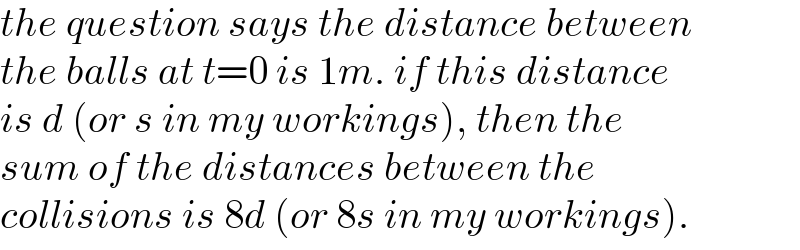 the question says the distance between  the balls at t=0 is 1m. if this distance  is d (or s in my workings), then the  sum of the distances between the  collisions is 8d (or 8s in my workings).  