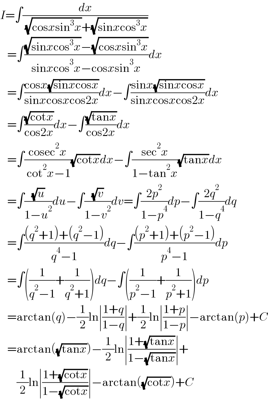 I=∫(dx/( (√(cosxsin^3 x))+(√(sinxcos^3 x))))     =∫(((√(sinxcos^3 x))−(√(cosxsin^3 x)))/(sinxcos^3 x−cosxsin^3 x))dx     =∫((cosx(√(sinxcosx)))/(sinxcosxcos2x))dx−∫((sinx(√(sinxcosx)))/(sinxcosxcos2x))dx     =∫((√(cotx))/(cos2x))dx−∫((√(tanx))/(cos2x))dx     =∫((cosec^2 x)/( cot^2 x−1))(√(cotx))dx−∫((sec^2 x)/(1−tan^2 x))(√(tanx))dx     =∫((√u)/(1−u^2 ))du−∫((√v)/(1−v^2 ))dv=∫((2p^2 )/(1−p^4 ))dp−∫((2q^2 )/(1−q^4 ))dq     =∫(((q^2 +1)+(q^2 −1))/(q^4 −1))dq−∫(((p^2 +1)+(p^2 −1))/(p^4 −1))dp     =∫((1/(q^2 −1))+(1/(q^2 +1)))dq−∫((1/(p^2 −1))+(1/(p^2 +1)))dp     =arctan(q)−(1/2)ln∣((1+q)/(1−q))∣+(1/2)ln∣((1+p)/(1−p))∣−arctan(p)+C     =arctan((√(tanx)))−(1/2)ln∣((1+(√(tanx)))/(1−(√(tanx))))∣+         (1/2)ln∣((1+(√(cotx)))/(1−(√(cotx))))∣−arctan((√(cotx)))+C  