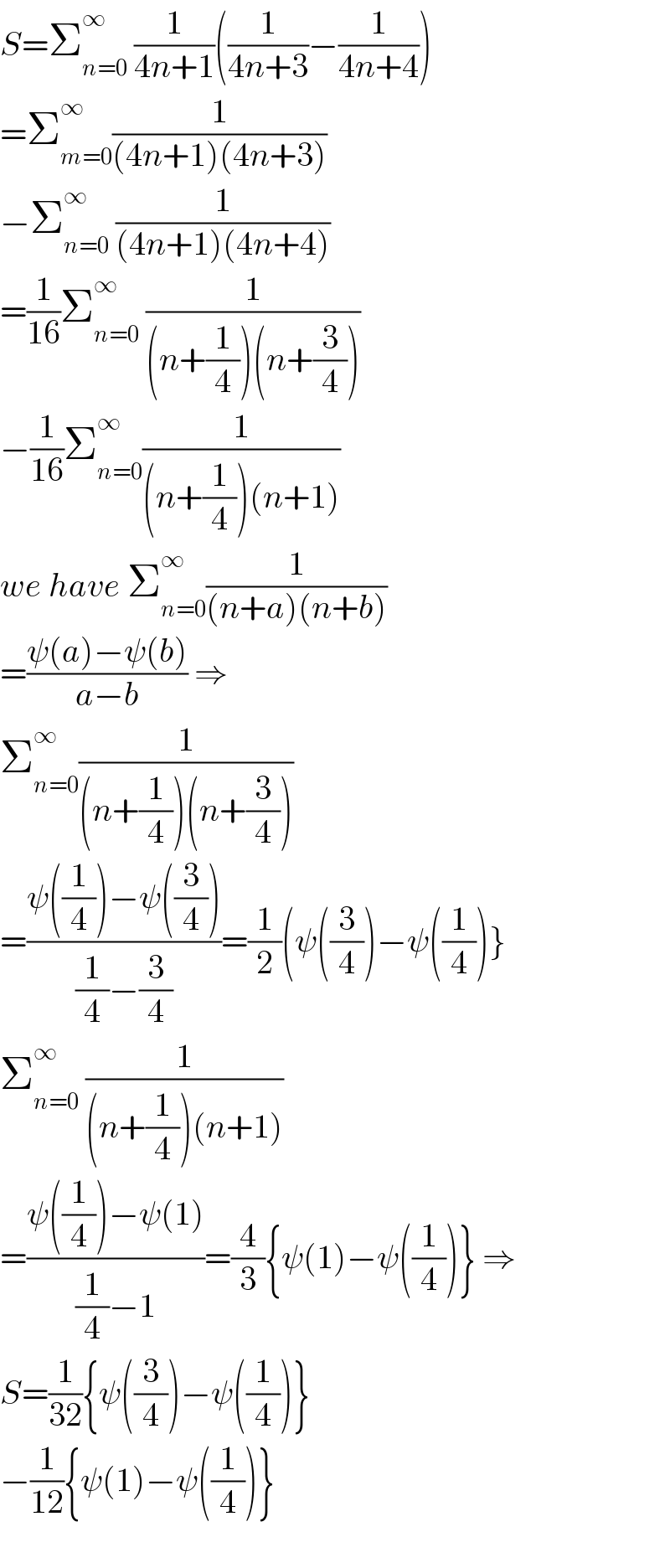 S=Σ_(n=0) ^∞  (1/(4n+1))((1/(4n+3))−(1/(4n+4)))  =Σ_(m=0) ^∞ (1/((4n+1)(4n+3)))  −Σ_(n=0) ^∞  (1/((4n+1)(4n+4)))  =(1/(16))Σ_(n=0) ^∞  (1/((n+(1/4))(n+(3/4))))  −(1/(16))Σ_(n=0) ^∞ (1/((n+(1/4))(n+1)))  we have Σ_(n=0) ^∞ (1/((n+a)(n+b)))  =((ψ(a)−ψ(b))/(a−b)) ⇒  Σ_(n=0) ^∞ (1/((n+(1/4))(n+(3/4))))  =((ψ((1/4))−ψ((3/4)))/((1/4)−(3/4)))=(1/2)(ψ((3/4))−ψ((1/4))}  Σ_(n=0) ^∞  (1/((n+(1/4))(n+1)))  =((ψ((1/4))−ψ(1))/((1/4)−1))=(4/3){ψ(1)−ψ((1/4))} ⇒  S=(1/(32)){ψ((3/4))−ψ((1/4))}  −(1/(12)){ψ(1)−ψ((1/4))}    