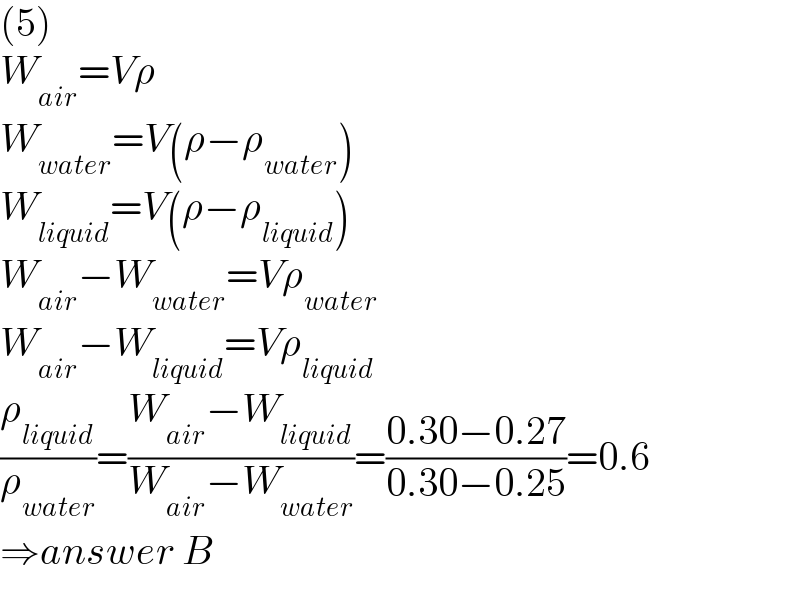 (5)  W_(air) =Vρ  W_(water) =V(ρ−ρ_(water) )  W_(liquid) =V(ρ−ρ_(liquid) )  W_(air) −W_(water) =Vρ_(water)   W_(air) −W_(liquid) =Vρ_(liquid)   (ρ_(liquid) /ρ_(water) )=((W_(air) −W_(liquid) )/(W_(air) −W_(water) ))=((0.30−0.27)/(0.30−0.25))=0.6  ⇒answer B  