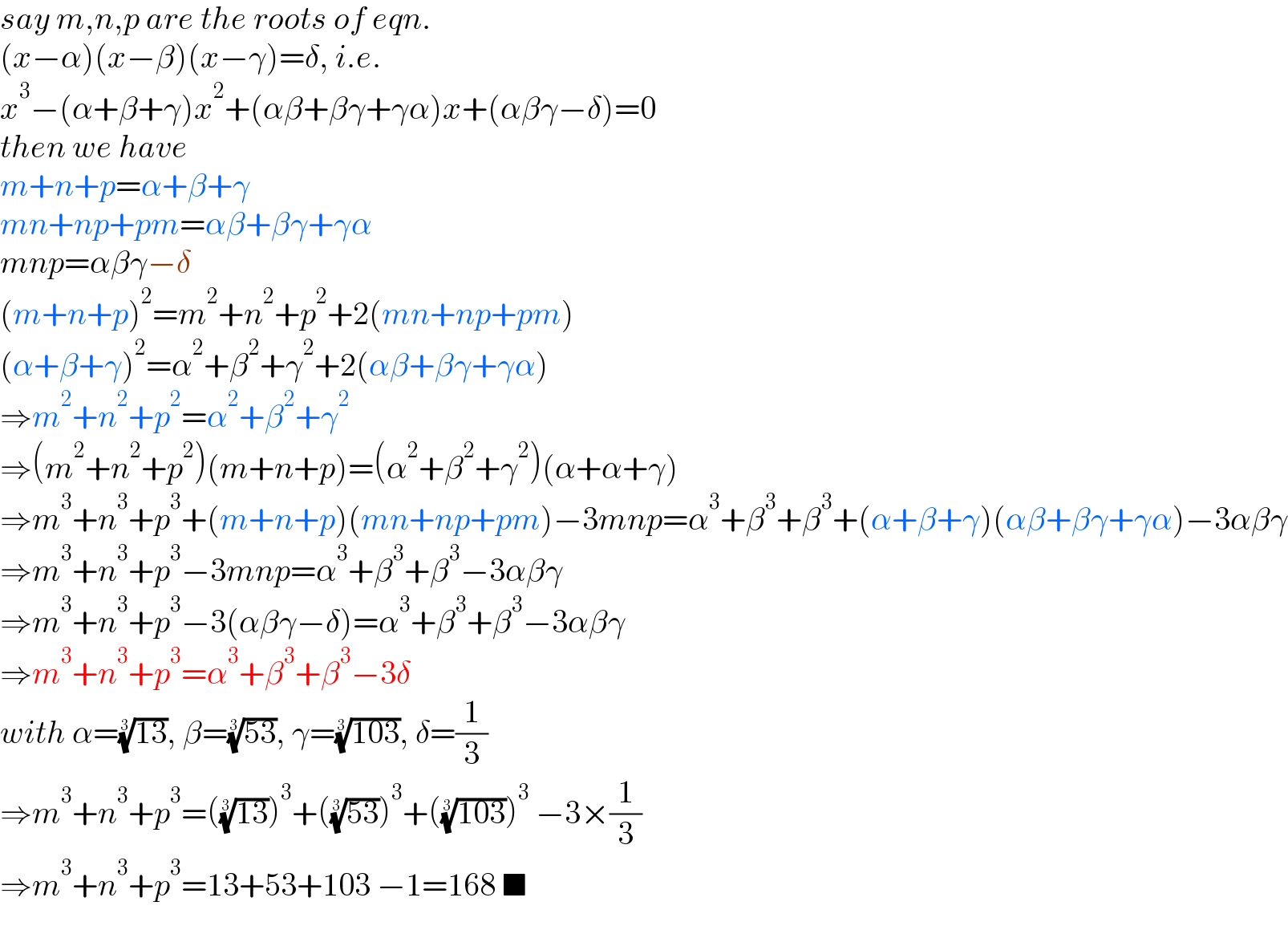 say m,n,p are the roots of eqn.  (x−α)(x−β)(x−γ)=δ, i.e.  x^3 −(α+β+γ)x^2 +(αβ+βγ+γα)x+(αβγ−δ)=0  then we have  m+n+p=α+β+γ  mn+np+pm=αβ+βγ+γα  mnp=αβγ−δ  (m+n+p)^2 =m^2 +n^2 +p^2 +2(mn+np+pm)  (α+β+γ)^2 =α^2 +β^2 +γ^2 +2(αβ+βγ+γα)  ⇒m^2 +n^2 +p^2 =α^2 +β^2 +γ^2   ⇒(m^2 +n^2 +p^2 )(m+n+p)=(α^2 +β^2 +γ^2 )(α+α+γ)  ⇒m^3 +n^3 +p^3 +(m+n+p)(mn+np+pm)−3mnp=α^3 +β^3 +β^3 +(α+β+γ)(αβ+βγ+γα)−3αβγ  ⇒m^3 +n^3 +p^3 −3mnp=α^3 +β^3 +β^3 −3αβγ  ⇒m^3 +n^3 +p^3 −3(αβγ−δ)=α^3 +β^3 +β^3 −3αβγ  ⇒m^3 +n^3 +p^3 =α^3 +β^3 +β^3 −3δ  with α=((13))^(1/3) , β=((53))^(1/3) , γ=((103))^(1/3) , δ=(1/3)  ⇒m^3 +n^3 +p^3 =(((13))^(1/3) )^3 +(((53))^(1/3) )^3 +(((103))^(1/3) )^3  −3×(1/3)  ⇒m^3 +n^3 +p^3 =13+53+103 −1=168 ■  