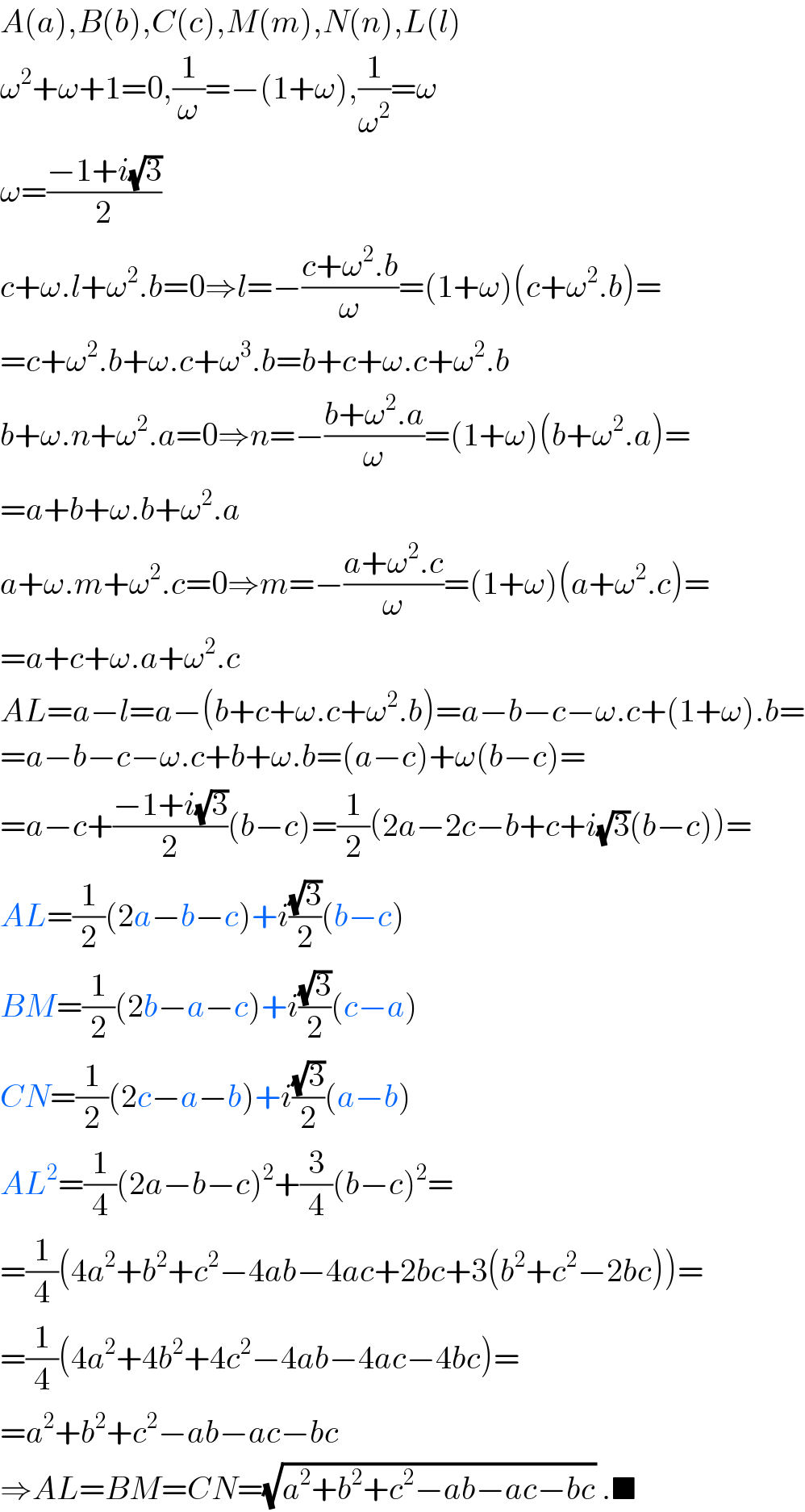 A(a),B(b),C(c),M(m),N(n),L(l)  ω^2 +ω+1=0,(1/ω)=−(1+ω),(1/ω^2 )=ω  ω=((−1+i(√3))/2)  c+ω.l+ω^2 .b=0⇒l=−((c+ω^2 .b)/ω)=(1+ω)(c+ω^2 .b)=  =c+ω^2 .b+ω.c+ω^3 .b=b+c+ω.c+ω^2 .b  b+ω.n+ω^2 .a=0⇒n=−((b+ω^2 .a)/ω)=(1+ω)(b+ω^2 .a)=  =a+b+ω.b+ω^2 .a  a+ω.m+ω^2 .c=0⇒m=−((a+ω^2 .c)/ω)=(1+ω)(a+ω^2 .c)=  =a+c+ω.a+ω^2 .c  AL=a−l=a−(b+c+ω.c+ω^2 .b)=a−b−c−ω.c+(1+ω).b=  =a−b−c−ω.c+b+ω.b=(a−c)+ω(b−c)=  =a−c+((−1+i(√3))/2)(b−c)=(1/2)(2a−2c−b+c+i(√3)(b−c))=  AL=(1/2)(2a−b−c)+i((√3)/2)(b−c)  BM=(1/2)(2b−a−c)+i((√3)/2)(c−a)  CN=(1/2)(2c−a−b)+i((√3)/2)(a−b)  AL^2 =(1/4)(2a−b−c)^2 +(3/4)(b−c)^2 =  =(1/4)(4a^2 +b^2 +c^2 −4ab−4ac+2bc+3(b^2 +c^2 −2bc))=  =(1/4)(4a^2 +4b^2 +4c^2 −4ab−4ac−4bc)=  =a^2 +b^2 +c^2 −ab−ac−bc  ⇒AL=BM=CN=(√(a^2 +b^2 +c^2 −ab−ac−bc)) .■  