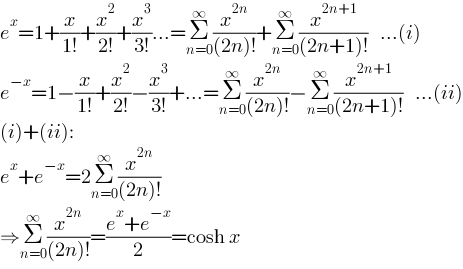 e^x =1+(x/(1!))+(x^2 /(2!))+(x^3 /(3!))...=Σ_(n=0) ^∞ (x^(2n) /((2n)!))+Σ_(n=0) ^∞ (x^(2n+1) /((2n+1)!))   ...(i)  e^(−x) =1−(x/(1!))+(x^2 /(2!))−(x^3 /(3!))+...=Σ_(n=0) ^∞ (x^(2n) /((2n)!))−Σ_(n=0) ^∞ (x^(2n+1) /((2n+1)!))   ...(ii)  (i)+(ii):  e^x +e^(−x) =2Σ_(n=0) ^∞ (x^(2n) /((2n)!))  ⇒Σ_(n=0) ^∞ (x^(2n) /((2n)!))=((e^x +e^(−x) )/2)=cosh x  