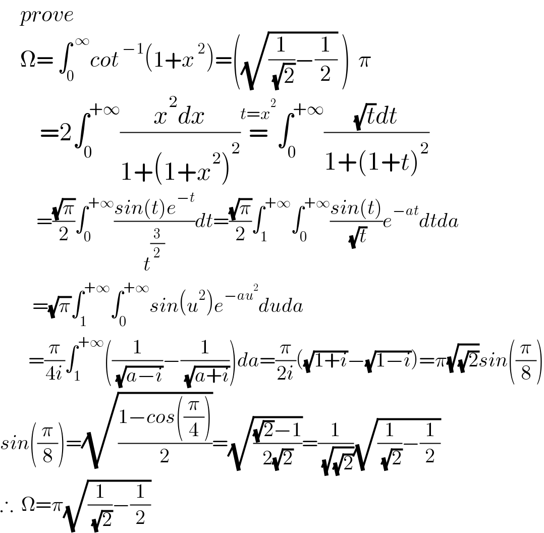      prove        Ω= ∫_0 ^( ∞) cot^( −1) (1+x^( 2) )=((√((1/( (√2)))−(1/2))) )  π          =2∫_0 ^(+∞) ((x^2 dx)/(1+(1+x^2 )^2 ))=^(t=x^2 ) ∫_0 ^(+∞) (((√t)dt)/(1+(1+t)^2 ))           =((√π)/2)∫_0 ^(+∞) ((sin(t)e^(−t) )/t^(3/2) )dt=((√π)/2)∫_1 ^(+∞) ∫_0 ^(+∞) ((sin(t))/( (√t)))e^(−at) dtda          =(√π)∫_1 ^(+∞) ∫_0 ^(+∞) sin(u^2 )e^(−au^2 ) duda         =(π/(4i))∫_1 ^(+∞) ((1/( (√(a−i))))−(1/( (√(a+i)))))da=(π/(2i))((√(1+i))−(√(1−i)))=π(√(√2))sin((π/8))  sin((π/8))=(√((1−cos((π/4)))/2))=(√(((√2)−1)/(2(√2))))=(1/( (√(√2))))(√((1/( (√2)))−(1/2)))  ∴  Ω=π(√((1/( (√2)))−(1/2)))  