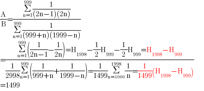 (A/B)=((Σ_(n=1) ^(999) (1/((2n−1)(2n))))/(Σ_(n=1) ^(999) (1/((999+n)(1999−n)))))  =((Σ_(n=1) ^(999) ((1/(2n−1))−(1/(2n)))=H_(1998) −(1/2)H_(999) −(1/2)H_(999) =H_(1998) −H_(999) )/((1/(2998))Σ_(n=1) ^(999) ((1/(999+n))+(1/(1999−n)))=(1/(1499))Σ_(n=1000) ^(1998) (1/n)=(1/(1499))(H_(1998) −H_(999) )))  =1499  