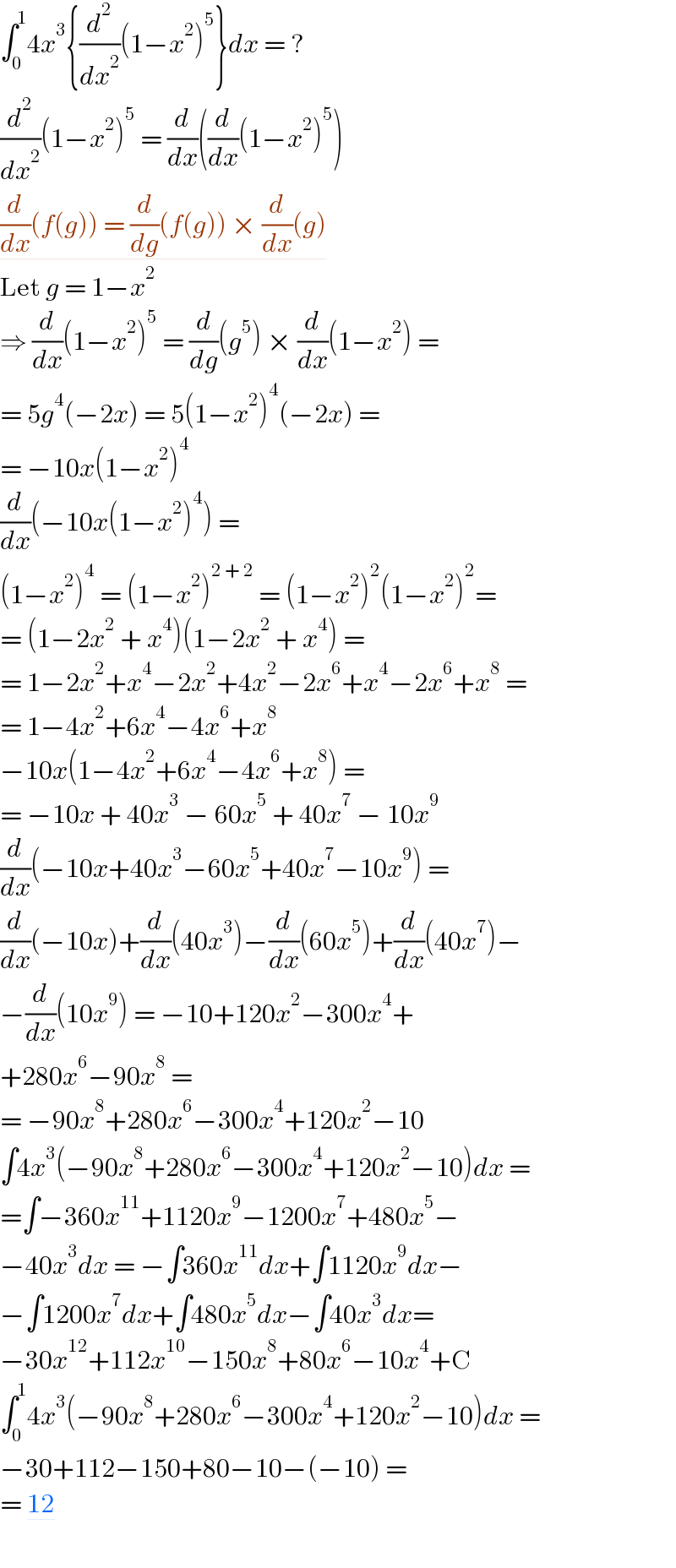 ∫_0 ^1 4x^3 {(d^2 /dx^2 )(1−x^2 )^5 }dx = ?  (d^2 /dx^2 )(1−x^2 )^5  = (d/dx)((d/dx)(1−x^2 )^5 )  (d/dx)(f(g)) = (d/dg)(f(g)) × (d/dx)(g)  Let g = 1−x^2   ⇒ (d/dx)(1−x^2 )^5  = (d/dg)(g^5 ) × (d/dx)(1−x^2 ) =  = 5g^4 (−2x) = 5(1−x^2 )^4 (−2x) =  = −10x(1−x^2 )^4   (d/dx)(−10x(1−x^2 )^4 ) =   (1−x^2 )^4  = (1−x^2 )^(2 + 2)  = (1−x^2 )^2 (1−x^2 )^2 =  = (1−2x^2  + x^4 )(1−2x^2  + x^4 ) =  = 1−2x^2 +x^4 −2x^2 +4x^2 −2x^6 +x^4 −2x^6 +x^8  =  = 1−4x^2 +6x^4 −4x^6 +x^8   −10x(1−4x^2 +6x^4 −4x^6 +x^8 ) =   = −10x + 40x^3  − 60x^5  + 40x^7  − 10x^9   (d/dx)(−10x+40x^3 −60x^5 +40x^7 −10x^9 ) =  (d/dx)(−10x)+(d/dx)(40x^3 )−(d/dx)(60x^5 )+(d/dx)(40x^7 )−  −(d/dx)(10x^9 ) = −10+120x^2 −300x^4 +  +280x^6 −90x^8  =  = −90x^8 +280x^6 −300x^4 +120x^2 −10  ∫4x^3 (−90x^8 +280x^6 −300x^4 +120x^2 −10)dx =  =∫−360x^(11) +1120x^9 −1200x^7 +480x^5 −  −40x^3 dx = −∫360x^(11) dx+∫1120x^9 dx−  −∫1200x^7 dx+∫480x^5 dx−∫40x^3 dx=  −30x^(12) +112x^(10) −150x^8 +80x^6 −10x^4 +C  ∫_0 ^1 4x^3 (−90x^8 +280x^6 −300x^4 +120x^2 −10)dx =  −30+112−150+80−10−(−10) =  = 12  