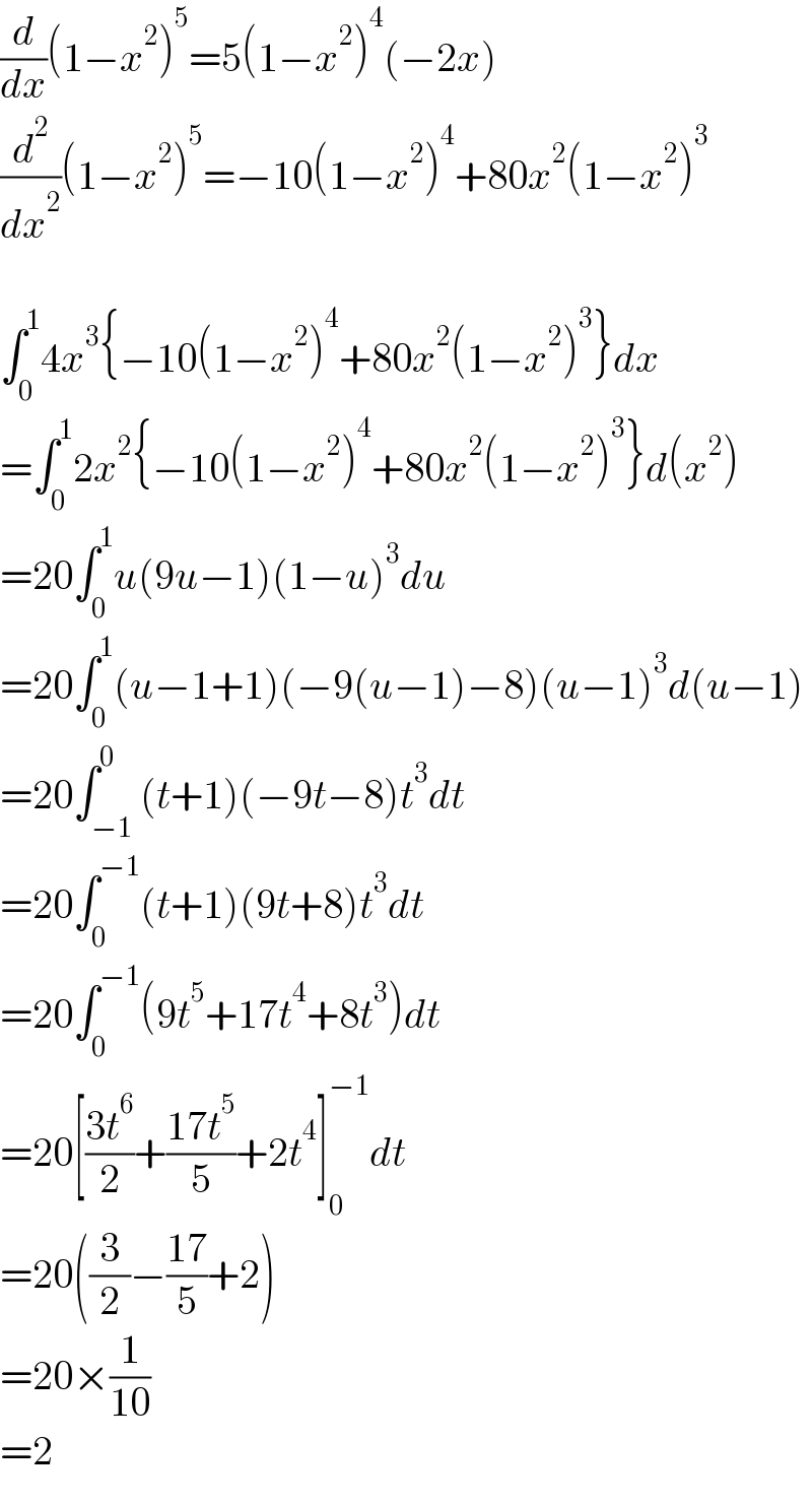 (d/dx)(1−x^2 )^5 =5(1−x^2 )^4 (−2x)  (d^2 /dx^2 )(1−x^2 )^5 =−10(1−x^2 )^4 +80x^2 (1−x^2 )^3     ∫_0 ^1 4x^3 {−10(1−x^2 )^4 +80x^2 (1−x^2 )^3 }dx  =∫_0 ^1 2x^2 {−10(1−x^2 )^4 +80x^2 (1−x^2 )^3 }d(x^2 )  =20∫_0 ^1 u(9u−1)(1−u)^3 du  =20∫_0 ^1 (u−1+1)(−9(u−1)−8)(u−1)^3 d(u−1)  =20∫_(−1) ^0 (t+1)(−9t−8)t^3 dt  =20∫_0 ^(−1) (t+1)(9t+8)t^3 dt  =20∫_0 ^(−1) (9t^5 +17t^4 +8t^3 )dt  =20[((3t^6 )/2)+((17t^5 )/5)+2t^4 ]_0 ^(−1) dt  =20((3/2)−((17)/5)+2)  =20×(1/(10))  =2  
