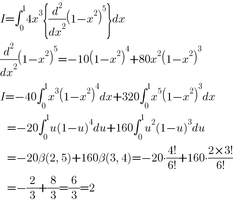 I=∫_0 ^1 4x^3 {(d^2 /dx^2 )(1−x^2 )^5 }dx  (d^2 /dx^2 )(1−x^2 )^5 =−10(1−x^2 )^4 +80x^2 (1−x^2 )^3   I=−40∫_0 ^1 x^3 (1−x^2 )^4 dx+320∫_0 ^1 x^5 (1−x^2 )^3 dx     =−20∫_0 ^1 u(1−u)^4 du+160∫_0 ^1 u^2 (1−u)^3 du     =−20β(2, 5)+160β(3, 4)=−20∙((4!)/(6!))+160∙((2×3!)/(6!))     =−(2/3)+(8/3)=(6/3)=2  