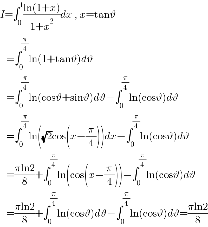 I=∫_0 ^1 ((ln(1+x))/(1+x^2 ))dx , x=tanϑ     =∫_0 ^(π/4) ln(1+tanϑ)dϑ     =∫_0 ^(π/4) ln(cosϑ+sinϑ)dϑ−∫_0 ^(π/4) ln(cosϑ)dϑ     =∫_0 ^(π/4) ln((√2)cos(x−(π/4)))dx−∫_0 ^(π/4) ln(cosϑ)dϑ     =((πln2)/8)+∫_0 ^(π/4) ln(cos(x−(π/4)))−∫_0 ^(π/4) ln(cosϑ)dϑ     =((πln2)/8)+∫_0 ^(π/4) ln(cosϑ)dϑ−∫_0 ^(π/4) ln(cosϑ)dϑ=((πln2)/8)  
