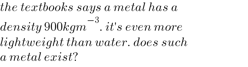 the textbooks says a metal has a  density 900kgm^(−3) . it′s even more  lightweight than water. does such  a metal exist?  