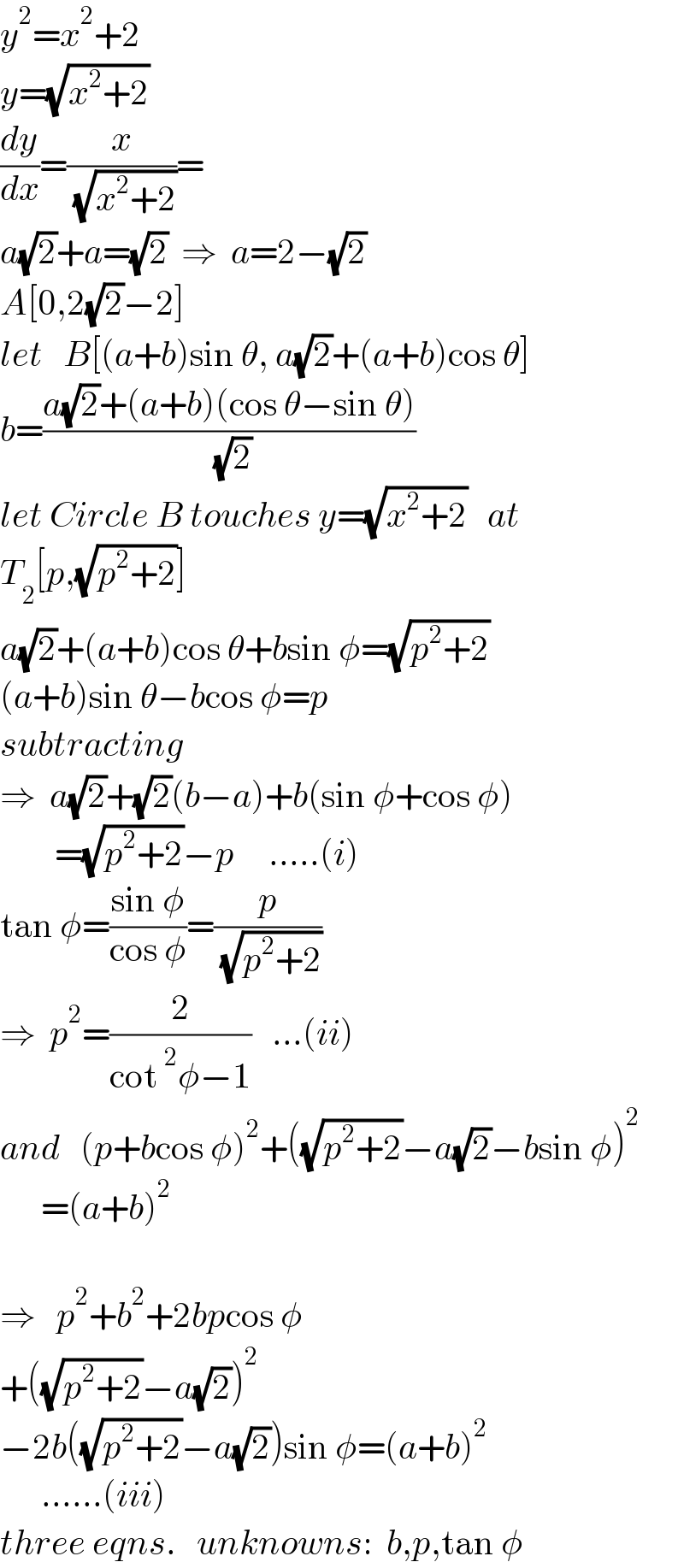 y^2 =x^2 +2  y=(√(x^2 +2))  (dy/dx)=(x/( (√(x^2 +2))))=  a(√2)+a=(√2)  ⇒  a=2−(√2)  A[0,2(√2)−2]  let   B[(a+b)sin θ, a(√2)+(a+b)cos θ]  b=((a(√2)+(a+b)(cos θ−sin θ))/( (√2)))  let Circle B touches y=(√(x^2 +2))   at  T_2 [p,(√(p^2 +2))]  a(√2)+(a+b)cos θ+bsin φ=(√(p^2 +2))  (a+b)sin θ−bcos φ=p  subtracting  ⇒  a(√2)+(√2)(b−a)+b(sin φ+cos φ)          =(√(p^2 +2))−p     .....(i)  tan φ=((sin φ)/(cos φ))=(p/( (√(p^2 +2))))  ⇒  p^2 =(2/(cot^2 φ−1))   ...(ii)  and   (p+bcos φ)^2 +((√(p^2 +2))−a(√2)−bsin φ)^2         =(a+b)^2     ⇒   p^2 +b^2 +2bpcos φ  +((√(p^2 +2))−a(√2))^2   −2b((√(p^2 +2))−a(√2))sin φ=(a+b)^2         ......(iii)  three eqns.   unknowns:  b,p,tan φ  