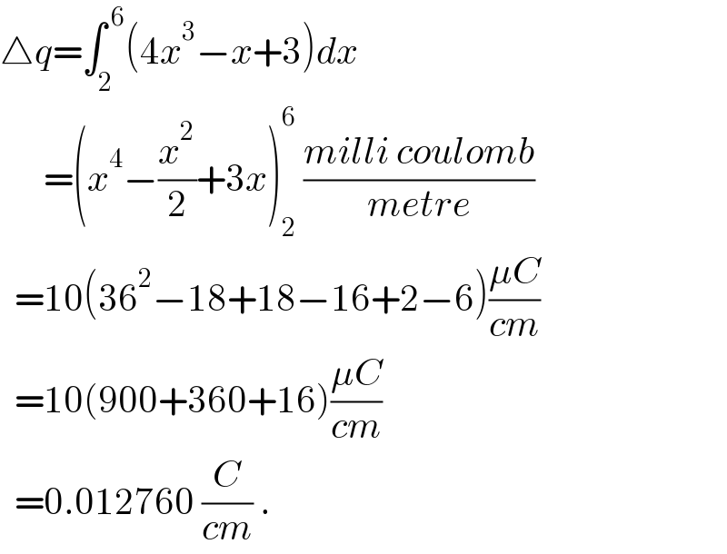 △q=∫_2 ^( 6) (4x^3 −x+3)dx        =(x^4 −(x^2 /2)+3x)_2 ^6  ((milli coulomb)/(metre))    =10(36^2 −18+18−16+2−6)((μC)/(cm))    =10(900+360+16)((μC)/(cm))    =0.012760 (C/(cm)) .  