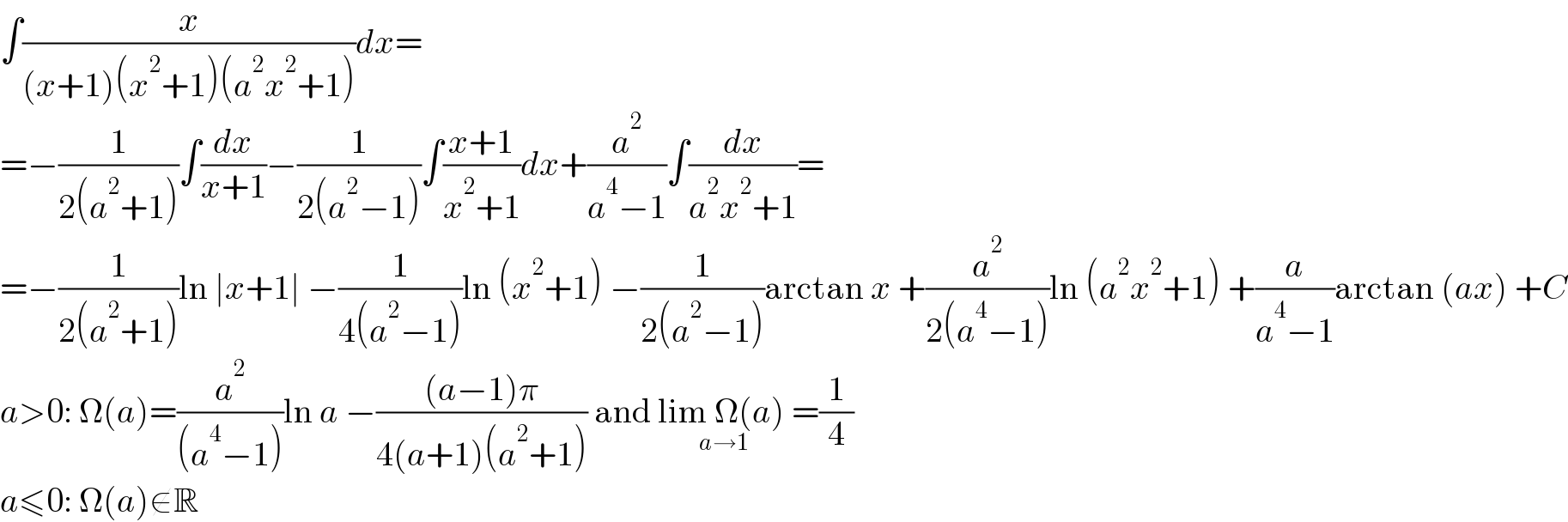∫(x/((x+1)(x^2 +1)(a^2 x^2 +1)))dx=  =−(1/(2(a^2 +1)))∫(dx/(x+1))−(1/(2(a^2 −1)))∫((x+1)/(x^2 +1))dx+(a^2 /(a^4 −1))∫(dx/(a^2 x^2 +1))=  =−(1/(2(a^2 +1)))ln ∣x+1∣ −(1/(4(a^2 −1)))ln (x^2 +1) −(1/(2(a^2 −1)))arctan x +(a^2 /(2(a^4 −1)))ln (a^2 x^2 +1) +(a/(a^4 −1))arctan (ax) +C  a>0: Ω(a)=(a^2 /((a^4 −1)))ln a −(((a−1)π)/(4(a+1)(a^2 +1))) and lim Ω(a) =(1/4)_(a→1)   a≤0: Ω(a)∉R  