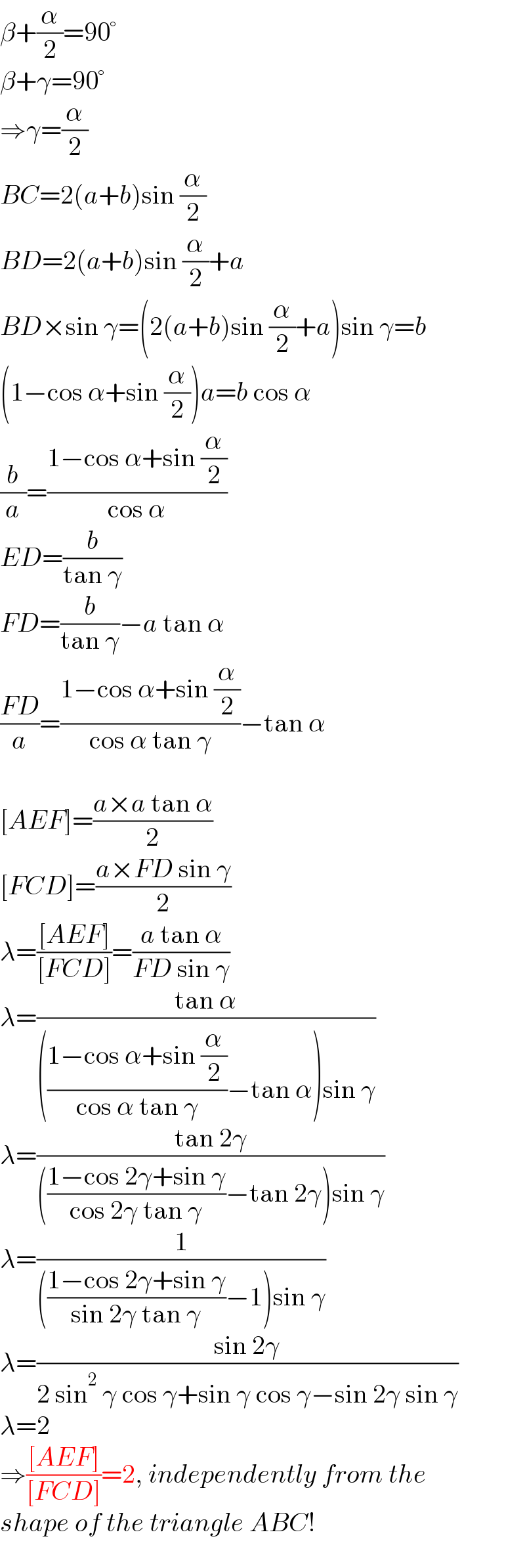 β+(α/2)=90°  β+γ=90°  ⇒γ=(α/2)  BC=2(a+b)sin (α/2)  BD=2(a+b)sin (α/2)+a  BD×sin γ=(2(a+b)sin (α/2)+a)sin γ=b  (1−cos α+sin (α/2))a=b cos α  (b/a)=((1−cos α+sin (α/2))/(cos α))  ED=(b/(tan γ))  FD=(b/(tan γ))−a tan α  ((FD)/a)=((1−cos α+sin (α/2))/(cos α tan γ))−tan α    [AEF]=((a×a tan α)/2)  [FCD]=((a×FD sin γ)/2)  λ=(([AEF])/([FCD]))=((a tan α)/(FD sin γ))  λ=((tan α)/((((1−cos α+sin (α/2))/(cos α tan γ))−tan α)sin γ))  λ=((tan 2γ)/((((1−cos 2γ+sin γ)/(cos 2γ tan γ))−tan 2γ)sin γ))  λ=(1/((((1−cos 2γ+sin γ)/(sin 2γ tan γ))−1)sin γ))  λ=((sin 2γ)/(2 sin^2  γ cos γ+sin γ cos γ−sin 2γ sin γ))  λ=2  ⇒(([AEF])/([FCD]))=2, independently from the  shape of the triangle ABC!  
