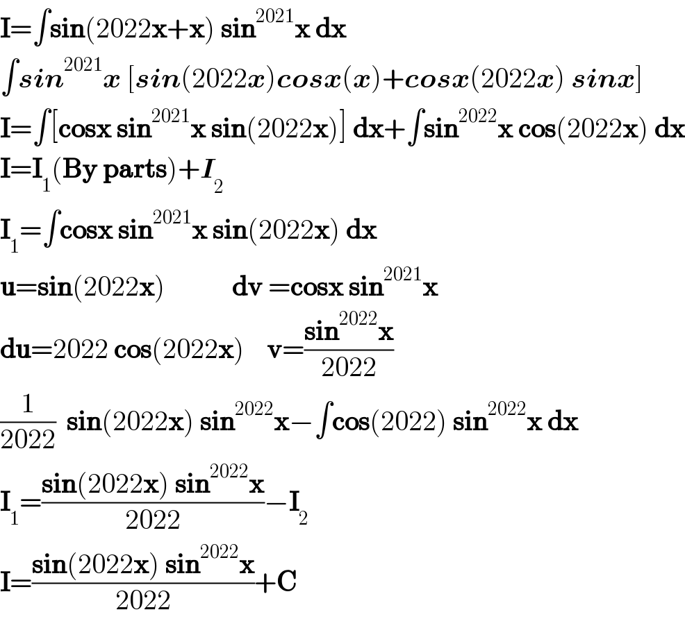 I=∫sin(2022x+x) sin^(2021) x dx  ∫sin^(2021) x [sin(2022x)cosx(x)+cosx(2022x) sinx]  I=∫[cosx sin^(2021) x sin(2022x)] dx+∫sin^(2022) x cos(2022x) dx  I=I_1 (By parts)+I_2   I_1 =∫cosx sin^(2021) x sin(2022x) dx  u=sin(2022x)            dv =cosx sin^(2021) x  du=2022 cos(2022x)    v=((sin^(2022) x)/(2022))  (1/(2022))  sin(2022x) sin^(2022) x−∫cos(2022) sin^(2022) x dx  I_1 =((sin(2022x) sin^(2022) x)/(2022))−I_2   I=((sin(2022x) sin^(2022) x)/(2022))+C  