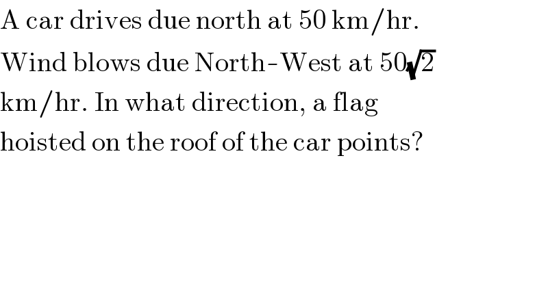 A car drives due north at 50 km/hr.  Wind blows due North-West at 50(√2)  km/hr. In what direction, a flag  hoisted on the roof of the car points?  