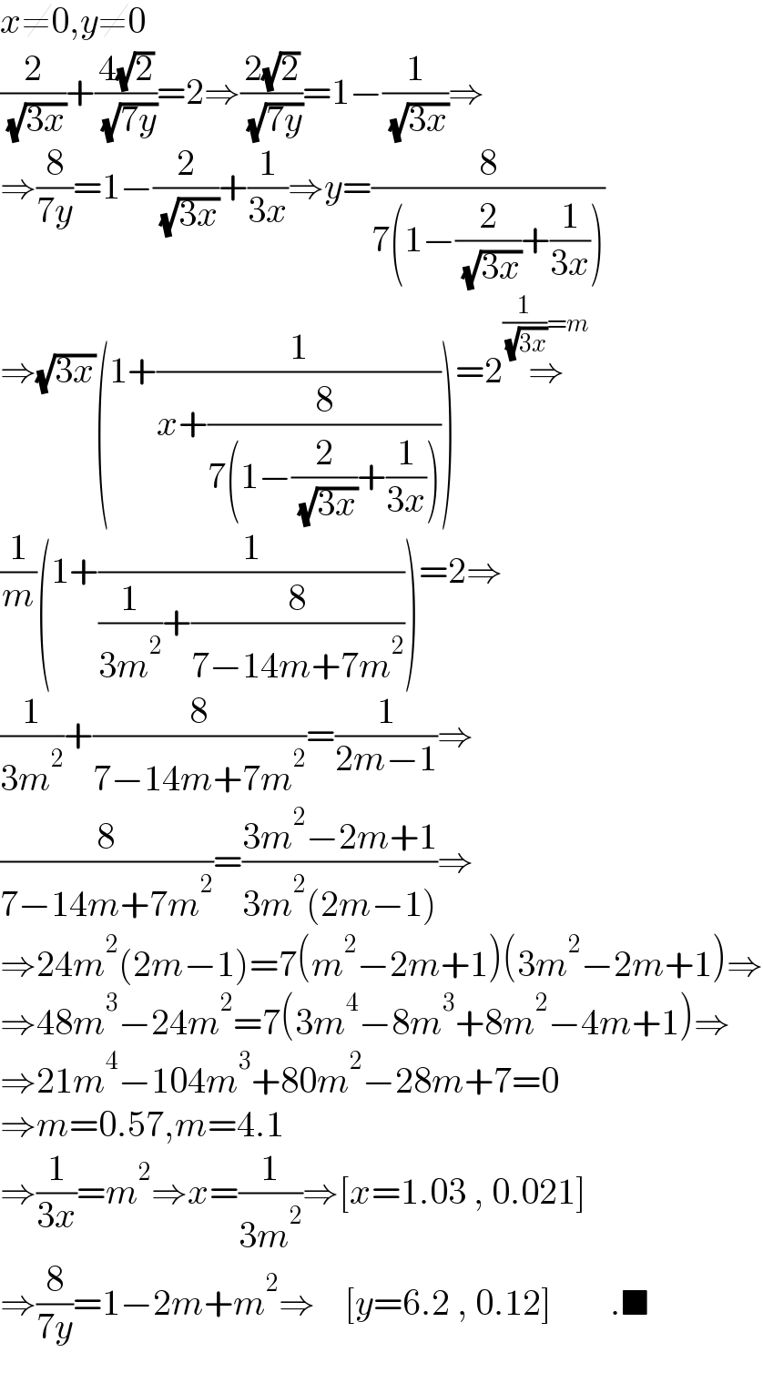 x≠0,y≠0  (2/( (√(3x))))+((4(√2))/( (√(7y))))=2⇒((2(√2))/( (√(7y))))=1−(1/( (√(3x))))⇒  ⇒(8/(7y))=1−(2/( (√(3x))))+(1/(3x))⇒y=(8/(7(1−(2/( (√(3x))))+(1/(3x)))))  ⇒(√(3x))(1+(1/(x+(8/(7(1−(2/( (√(3x))))+(1/(3x))))))))=2⇒^((1/( (√(3x))))=m)   (1/m)(1+(1/((1/(3m^2 ))+(8/(7−14m+7m^2 )))))=2⇒  (1/(3m^2 ))+(8/(7−14m+7m^2 ))=(1/(2m−1))⇒  (8/(7−14m+7m^2 ))=((3m^2 −2m+1)/(3m^2 (2m−1)))⇒  ⇒24m^2 (2m−1)=7(m^2 −2m+1)(3m^2 −2m+1)⇒  ⇒48m^3 −24m^2 =7(3m^4 −8m^3 +8m^2 −4m+1)⇒  ⇒21m^4 −104m^3 +80m^2 −28m+7=0  ⇒m=0.57,m=4.1  ⇒(1/(3x))=m^2 ⇒x=(1/(3m^2 ))⇒[x=1.03 , 0.021]  ⇒(8/(7y))=1−2m+m^2 ⇒    [y=6.2 , 0.12]        .■  