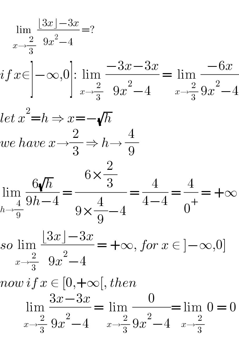          lim_(x→(2/3))  ((⌊3x⌋−3x)/(9x^2 −4)) =?  if x∈]−∞,0]: lim_(x→(2/3))  ((−3x−3x)/(9x^2 −4)) = lim_(x→(2/3))  ((−6x)/(9x^2 −4))  let x^2 =h ⇒ x=−(√h)   we have x→(2/3) ⇒ h→ (4/9)  lim_(h→(4/9))  ((6(√h))/(9h−4)) = ((6×(2/3))/(9×(4/9)−4)) = (4/(4−4)) = (4/0^+ ) = +∞  so lim_(x→(2/3))  ((⌊3x⌋−3x)/(9x^2 −4)) = +∞, for x ∈ ]−∞,0]  now if x ∈ [0,+∞[, then           lim_(x→(2/3))  ((3x−3x)/(9x^2 −4)) = lim_(x→(2/3))  (0/(9x^2 −4))=lim_(x→(2/3))  0 = 0  