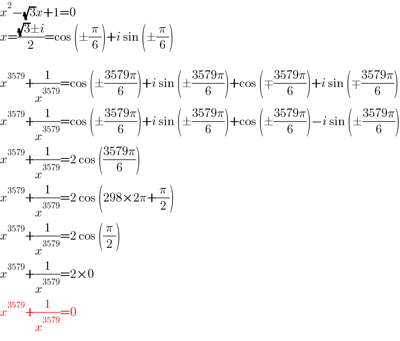 x^2 −(√3)x+1=0  x=(((√3)±i)/2)=cos (±(π/6))+i sin (±(π/6))    x^(3579) +(1/x^(3579) )=cos (±((3579π)/6))+i sin (±((3579π)/6))+cos (∓((3579π)/6))+i sin (∓((3579π)/6))  x^(3579) +(1/x^(3579) )=cos (±((3579π)/6))+i sin (±((3579π)/6))+cos (±((3579π)/6))−i sin (±((3579π)/6))  x^(3579) +(1/x^(3579) )=2 cos (((3579π)/6))  x^(3579) +(1/x^(3579) )=2 cos (298×2π+(π/2))  x^(3579) +(1/x^(3579) )=2 cos ((π/2))  x^(3579) +(1/x^(3579) )=2×0  x^(3579) +(1/x^(3579) )=0  
