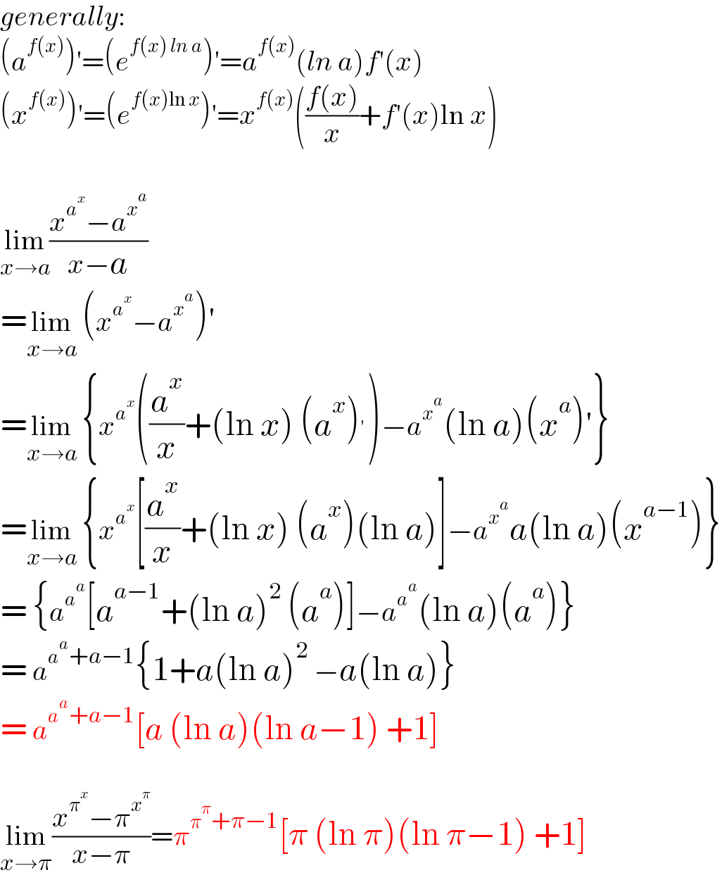 generally:  (a^(f(x)) )′=(e^(f(x) ln a) )′=a^(f(x)) (ln a)f′(x)  (x^(f(x)) )′=(e^(f(x)ln x) )′=x^(f(x)) (((f(x))/x)+f′(x)ln x)    lim_(x→a) ((x^a^x  −a^x^a  )/(x−a))  =lim_(x→a)  (x^a^x  −a^x^a  )′  =lim_(x→a)  {x^a^x  ((a^x /x)+(ln x) (a^x )^′ )−a^x^a  (ln a)(x^a )′}  =lim_(x→a)  {x^a^x  [(a^x /x)+(ln x) (a^x )(ln a)]−a^x^a  a(ln a)(x^(a−1) )}  = {a^a^a  [a^(a−1) +(ln a)^2  (a^a )]−a^a^a  (ln a)(a^a )}  = a^(a^a +a−1) {1+a(ln a)^2  −a(ln a)}  = a^(a^a +a−1) [a (ln a)(ln a−1) +1]    lim_(x→π) ((x^π^x  −π^x^π  )/(x−π))=π^(π^π +π−1) [π (ln π)(ln π−1) +1]  