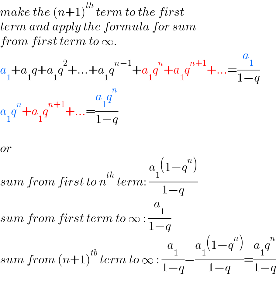 make the (n+1)^(th)  term to the first  term and apply the formula for sum  from first term to ∞.  a_1 +a_1 q+a_1 q^2 +...+a_1 q^(n−1) +a_1 q^n +a_1 q^(n+1) +...=(a_1 /(1−q))  a_1 q^n +a_1 q^(n+1) +...=((a_1 q^n )/(1−q))    or  sum from first to n^(th)  term: ((a_1 (1−q^n ))/(1−q))  sum from first term to ∞ : (a_1 /(1−q))  sum from (n+1)^(tb)  term to ∞ : (a_1 /(1−q))−((a_1 (1−q^n ))/(1−q))=((a_1 q^n )/(1−q))  