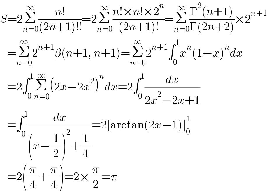 S=2Σ_(n=0) ^∞ ((n!)/((2n+1)!!))=2Σ_(n=0) ^∞ ((n!×n!×2^n )/((2n+1)!))=Σ_(n=0) ^∞ ((Γ^2 (n+1))/(Γ(2n+2)))×2^(n+1)      =Σ_(n=0) ^∞ 2^(n+1) β(n+1, n+1)=Σ_(n=0) ^∞ 2^(n+1) ∫_0 ^1 x^n (1−x)^n dx     =2∫_0 ^1 Σ_(n=0) ^∞ (2x−2x^2 )^n dx=2∫_0 ^1 (dx/(2x^2 −2x+1))     =∫_0 ^1 (dx/((x−(1/2))^2 +(1/4)))=2[arctan(2x−1)]_0 ^1      =2((π/4)+(π/4))=2×(π/2)=π  