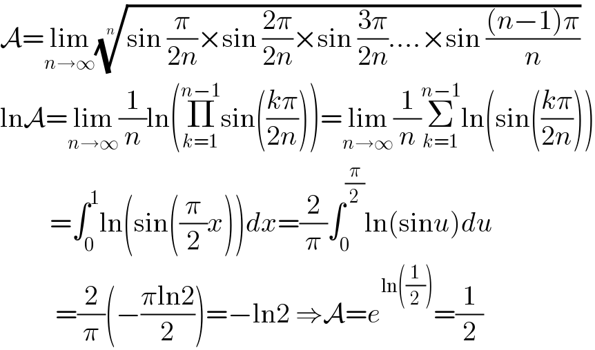 A=lim_(n→∞) ((sin (π/(2n))×sin ((2π)/(2n))×sin ((3π)/(2n))....×sin (((n−1)π)/n)))^(1/n)   lnA=lim_(n→∞) (1/n)ln(Π_(k=1) ^(n−1) sin(((kπ)/(2n))))=lim_(n→∞) (1/n)Σ_(k=1) ^(n−1) ln(sin(((kπ)/(2n))))           =∫_0 ^1 ln(sin((π/2)x))dx=(2/π)∫_0 ^(π/2) ln(sinu)du            =(2/π)(−((πln2)/2))=−ln2 ⇒A=e^(ln((1/2))) =(1/2)  