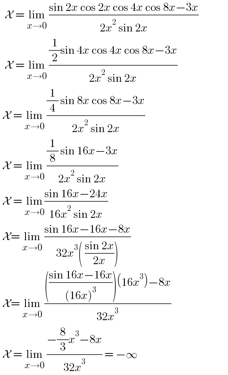   X = lim_(x→0)  ((sin 2x cos 2x cos 4x cos 8x−3x)/(2x^2  sin 2x))    X = lim_(x→0)  (((1/2)sin 4x cos 4x cos 8x−3x)/(2x^2  sin 2x))   X = lim_(x→0)  (((1/4) sin 8x cos 8x−3x)/(2x^2  sin 2x))   X = lim_(x→0)  (((1/8) sin 16x−3x)/(2x^2  sin 2x))   X = lim_(x→0) ((sin 16x−24x)/(16x^2  sin 2x))   X= lim_(x→0)  ((sin 16x−16x−8x)/(32x^3 ( ((sin 2x)/(2x)))))   X= lim_(x→0)  (((((sin 16x−16x)/((16x)^3 )))(16x^3 )−8x)/(32x^3 ))    X = lim_(x→0)  ((−(8/3)x^3 −8x)/(32x^3 )) = −∞  