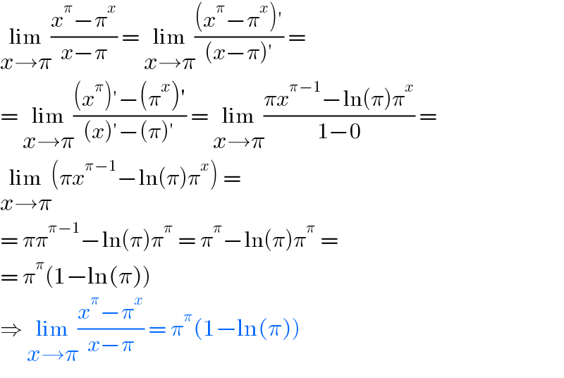 lim_(x→π) ((x^π −π^x )/(x−π)) = lim_(x→π) (((x^π −π^x )′)/((x−π)′)) =  = lim_(x→π) (((x^π )′−(π^x )′)/((x)′−(π)′)) = lim_(x→π) ((πx^(π−1) −ln(π)π^x )/(1−0)) =  lim_(x→π) (πx^(π−1) −ln(π)π^x ) =  = ππ^(π−1) −ln(π)π^π  = π^π −ln(π)π^π  =  = π^π (1−ln(π))  ⇒ lim_(x→π) ((x^π −π^x )/(x−π)) = π^π (1−ln(π))  