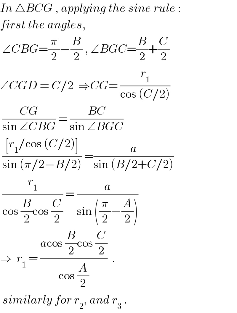 In △BCG , applying the sine rule :  first the angles,   ∠CBG=(π/2)−(B/2) , ∠BGC=(B/2)+(C/2)  ∠CGD = C/2  ⇒CG= (r_1 /(cos (C/2)))   ((CG)/(sin ∠CBG)) = ((BC)/(sin ∠BGC))   (([r_1 /cos (C/2)])/(sin (π/2−B/2))) =(a/(sin (B/2+C/2)))   (r_1 /(cos (B/2)cos (C/2))) = (a/(sin ((π/2)−(A/2))))  ⇒  r_1  = ((acos (B/2)cos (C/2))/(cos (A/2)))  .   similarly for r_2 , and r_3  .  
