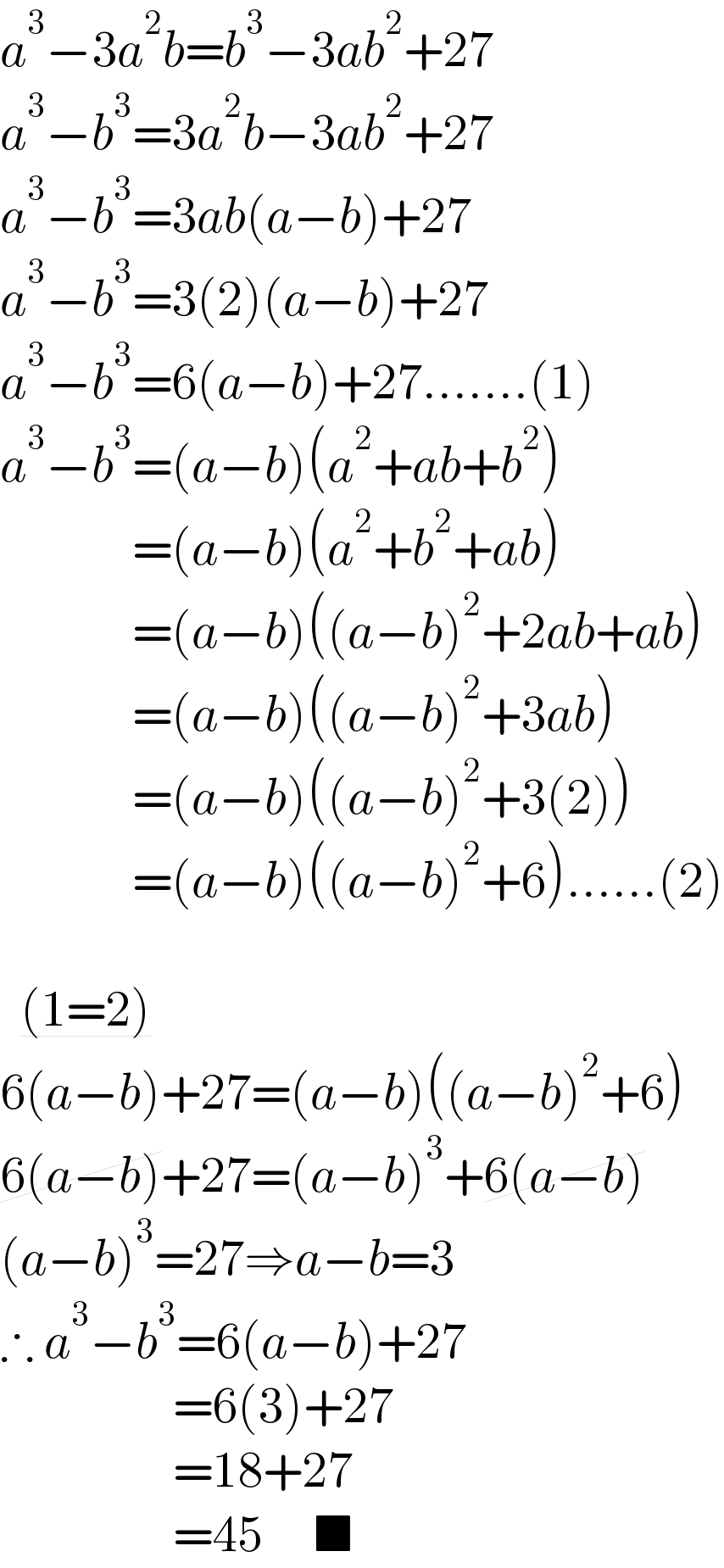 a^3 −3a^2 b=b^3 −3ab^2 +27  a^3 −b^3 =3a^2 b−3ab^2 +27  a^3 −b^3 =3ab(a−b)+27  a^3 −b^3 =3(2)(a−b)+27  a^3 −b^3 =6(a−b)+27.......(1)  a^3 −b^3 =(a−b)(a^2 +ab+b^2 )               =(a−b)(a^2 +b^2 +ab)               =(a−b)((a−b)^2 +2ab+ab)               =(a−b)((a−b)^2 +3ab)               =(a−b)((a−b)^2 +3(2))               =(a−b)((a−b)^2 +6)......(2)      (1=2)      6(a−b)+27=(a−b)((a−b)^2 +6)  6(a−b)+27=(a−b)^3 +6(a−b)  (a−b)^3 =27⇒a−b=3  ∴ a^3 −b^3 =6(a−b)+27                   =6(3)+27                   =18+27                   =45     ■  