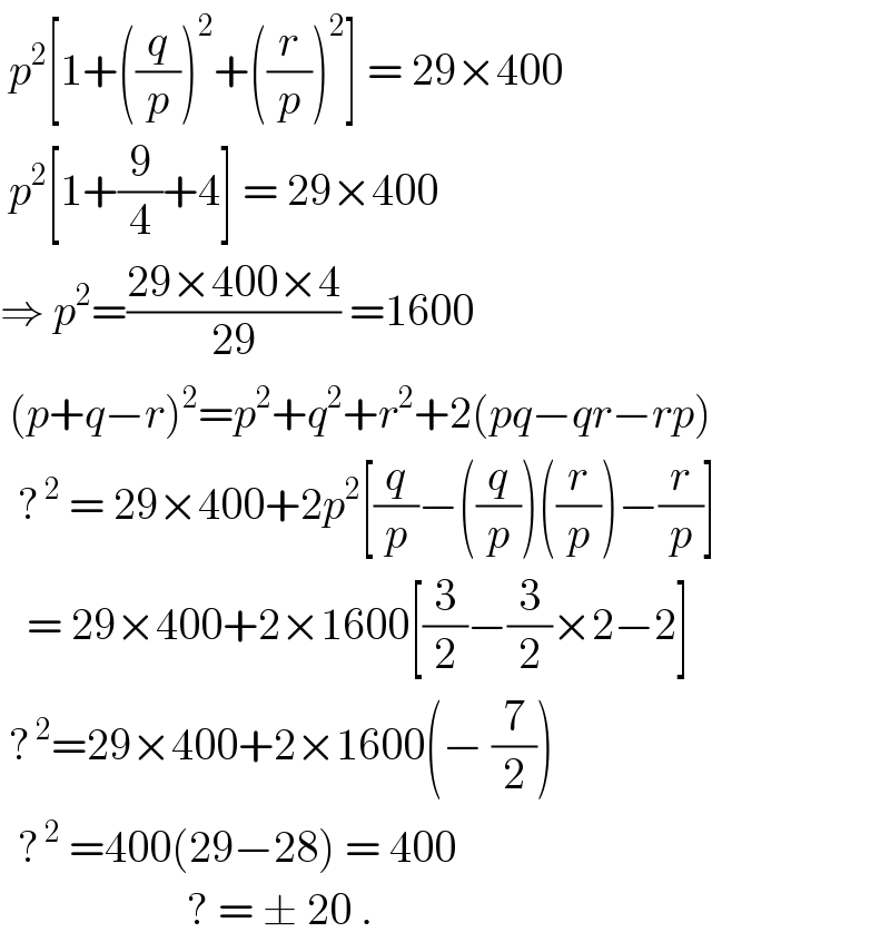  p^2 [1+((q/p))^2 +((r/p))^2 ] = 29×400   p^2 [1+(9/4)+4] = 29×400  ⇒ p^2 =((29×400×4)/(29)) =1600   (p+q−r)^2 =p^2 +q^2 +r^2 +2(pq−qr−rp)    ?^( 2)  = 29×400+2p^2 [(q/p)−((q/p))((r/p))−(r/p)]     = 29×400+2×1600[(3/2)−(3/2)×2−2]   ?^( 2) =29×400+2×1600(− (7/2))    ?^( 2)  =400(29−28) = 400                       ? = ± 20 .  