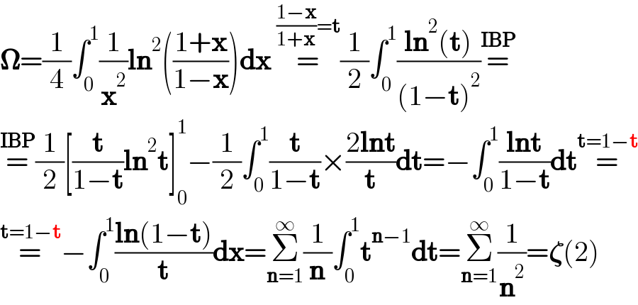 𝛀=(1/4)∫_0 ^1 (1/x^2 )ln^2 (((1+x)/(1−x)))dx =^(((1−x)/(1+x))=t) (1/2)∫_0 ^1 ((ln^2 (t))/((1−t)^2 ))=^(IBP)   =^(IBP) (1/2)[(t/(1−t))ln^2 t]_0 ^1 −(1/2)∫_0 ^1 (t/(1−t))×((2lnt)/t)dt=−∫_0 ^1 ((lnt)/(1−t))dt=^(t=1−t)   =^(t=1−t) −∫_0 ^1 ((ln(1−t))/t)dx=Σ_(n=1) ^∞ (1/n)∫_0 ^1 t^(n−1) dt=Σ_(n=1) ^∞ (1/n^2 )=𝛇(2)  