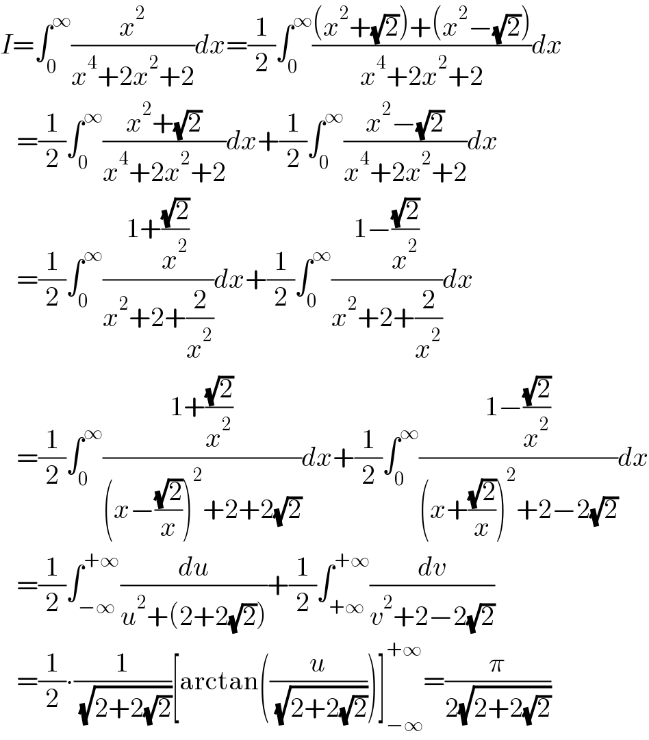 I=∫_0 ^∞ (x^2 /(x^4 +2x^2 +2))dx=(1/2)∫_0 ^∞ (((x^2 +(√2))+(x^2 −(√2)))/(x^4 +2x^2 +2))dx     =(1/2)∫_0 ^∞ ((x^2 +(√2))/(x^4 +2x^2 +2))dx+(1/2)∫_0 ^∞ ((x^2 −(√2))/(x^4 +2x^2 +2))dx     =(1/2)∫_0 ^∞ ((1+((√2)/x^2 ))/(x^2 +2+(2/x^2 )))dx+(1/2)∫_0 ^∞ ((1−((√2)/x^2 ))/(x^2 +2+(2/x^2 )))dx     =(1/2)∫_0 ^∞ ((1+((√2)/x^2 ))/((x−((√2)/x))^2 +2+2(√2)))dx+(1/2)∫_0 ^∞ ((1−((√2)/x^2 ))/((x+((√2)/x))^2 +2−2(√2)))dx     =(1/2)∫_(−∞) ^(+∞) (du/(u^2 +(2+2(√2))))+(1/2)∫_(+∞) ^(+∞) (dv/(v^2 +2−2(√2)))     =(1/2)∙(1/( (√(2+2(√2)))))[arctan((u/( (√(2+2(√2))))))]_(−∞) ^(+∞) =(π/(2(√(2+2(√2)))))  