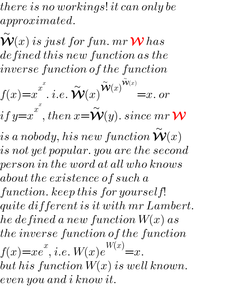 there is no workings! it can only be  approximated.  W^∼ (x) is just for fun. mr W has  defined this new function as the  inverse function of the function  f(x)=x^x^x  . i.e. W^∼ (x)^(W^∼ (x)^(W^∼ (x)) ) =x. or  if y=x^x^x  , then x=W^∼ (y). since mr W  is a nobody, his new function W^∼ (x)  is not yet popular. you are the second  person in the word at all who knows   about the existence of such a   function. keep this for yourself!  quite different is it with mr Lambert.  he defined a new function W(x) as  the inverse function of the function  f(x)=xe^x , i.e. W(x)e^(W(x)) =x.  but his function W(x) is well known.  even you and i know it.  