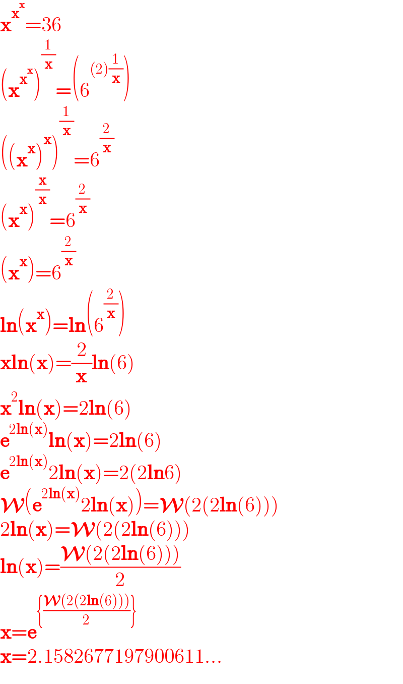 x^x^x  =36  (x^x^x  )^(1/x) =(6^((2)(1/x)) )  ((x^x )^x )^(1/x) =6^(2/x)   (x^x )^(x/x) =6^(2/x)   (x^x )=6^(2/x)   ln(x^x )=ln(6^(2/x) )  xln(x)=(2/x)ln(6)  x^2 ln(x)=2ln(6)  e^(2ln(x)) ln(x)=2ln(6)  e^(2ln(x)) 2ln(x)=2(2ln6)  W(e^(2ln(x)) 2ln(x))=W(2(2ln(6)))  2ln(x)=W(2(2ln(6)))  ln(x)=((W(2(2ln(6))))/2)  x=e^({((W(2(2ln(6))))/2)})   x=2.1582677197900611...  