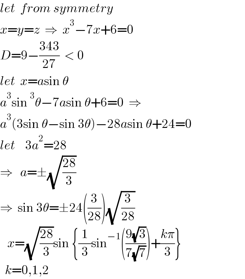 let  from symmetry  x=y=z  ⇒  x^3 −7x+6=0  D=9−((343)/(27))  < 0  let  x=asin θ  a^3 sin^3 θ−7asin θ+6=0  ⇒  a^3 (3sin θ−sin 3θ)−28asin θ+24=0  let    3a^2 =28  ⇒   a=±(√((28)/3))  ⇒  sin 3θ=±24((3/(28)))(√(3/(28)))     x=(√((28)/3))sin {(1/3)sin^(−1) (((9(√3))/(7(√7))))+((kπ)/3)}    k=0,1,2  