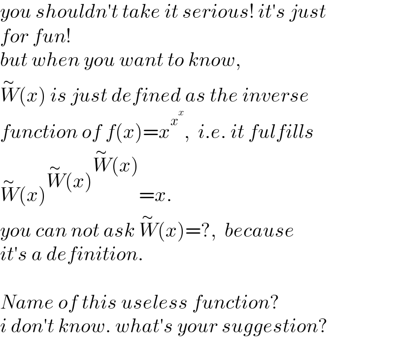 you shouldn′t take it serious! it′s just  for fun!   but when you want to know,  W^∼ (x) is just defined as the inverse  function of f(x)=x^x^x  ,  i.e. it fulfills  W^∼ (x)^(W^∼ (x)^(W^∼ (x)) ) =x.   you can not ask W^∼ (x)=?,  because   it′s a definition.    Name of this useless function?  i don′t know. what′s your suggestion?  