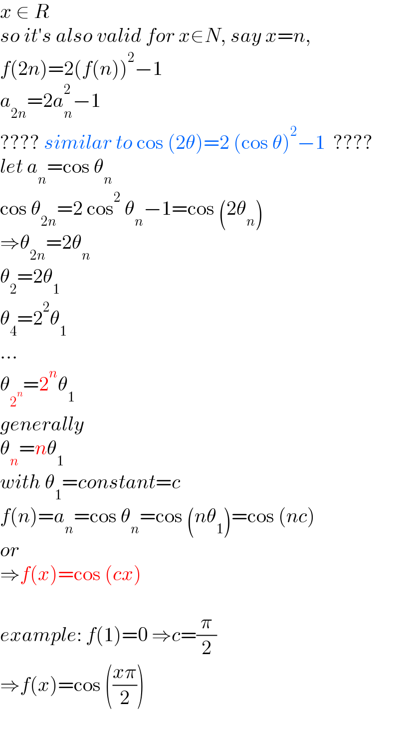 x ∈ R  so it′s also valid for x∈N, say x=n,  f(2n)=2(f(n))^2 −1  a_(2n) =2a_n ^2 −1  ???? similar to cos (2θ)=2 (cos θ)^2 −1  ????  let a_n =cos θ_n   cos θ_(2n) =2 cos^2  θ_n −1=cos (2θ_n )  ⇒θ_(2n) =2θ_n   θ_2 =2θ_1   θ_4 =2^2 θ_1   ...  θ_2^n  =2^n θ_1   generally  θ_n =nθ_1    with θ_1 =constant=c  f(n)=a_n =cos θ_n =cos (nθ_1 )=cos (nc)  or  ⇒f(x)=cos (cx)    example: f(1)=0 ⇒c=(π/2)  ⇒f(x)=cos (((xπ)/2))  