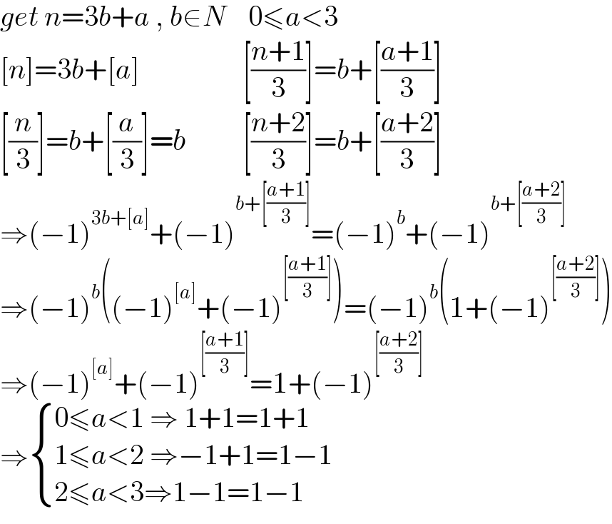 get n=3b+a , b∈N    0≤a<3  [n]=3b+[a]                  [((n+1)/3)]=b+[((a+1)/3)]  [(n/3)]=b+[(a/3)]=b          [((n+2)/3)]=b+[((a+2)/3)]  ⇒(−1)^(3b+[a]) +(−1)^(b+[((a+1)/3)]) =(−1)^b +(−1)^(b+[((a+2)/3)])   ⇒(−1)^b ((−1)^([a]) +(−1)^([((a+1)/3)]) )=(−1)^b (1+(−1)^([((a+2)/3)]) )  ⇒(−1)^([a]) +(−1)^([((a+1)/3)]) =1+(−1)^([((a+2)/3)])   ⇒ { ((0≤a<1 ⇒ 1+1=1+1)),((1≤a<2 ⇒−1+1=1−1)),((2≤a<3⇒1−1=1−1 )) :}  